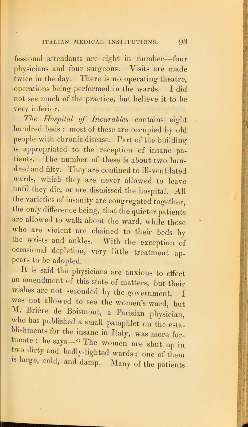 fessional attendants are eig-ht in number—four physicians and four surgeons. Visits are made twice in the day. There is no operating theatre, operations being performed in the wards. I did. not see much of the practice, but believe it to be very inferior. The Hospital of Incurables contains eight hundred beds : most of these are occupied by old people with chronic disease. Part of the building is appropriated to the reception of insane pa- tients. The number of these is about two hun- dred and fifty. They are confined to ill-ventilated wards, which they are never allowed to leave until they die, or are dismissed the hospital. All the varieties of insanity are congregated together, the only difference being, that the quieter patients are allowed to walk about the ward, while those who are violent are chained to their beds by the wrists and ankles. With the exception of occasional depletion, very little treatment ap- pears to be adopted. It is said the physicians are anxious to effect an amendment of this state of matters, but their wishes are not seconded by the government. I was not allowed to see the women's ward, but M. Briere de Boismont, a Parisian physician, who has published a small pamphlet on the esta' bhshments for the insane in Italy, was more for- tunate : he says- The women are shut up in two dirty and badly-lighted wards: one of them large, cold, and damp. Many of the patients