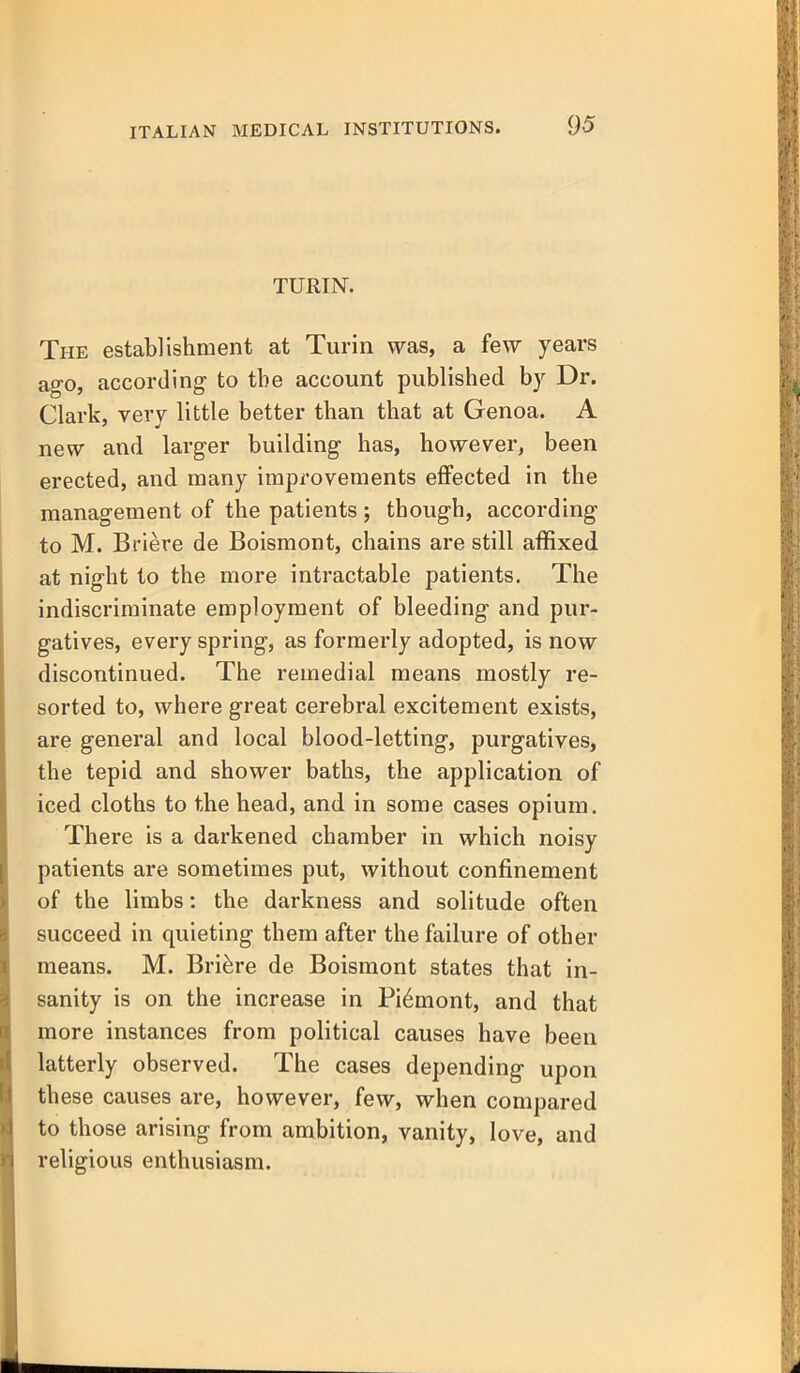 TURIN. The establishment at Turin was, a fe\y years ag-o, according to the account published by Dr. Clark, very little better than that at Genoa. A new and larger building has, however, been erected, and many improvements effected in the management of the patients; though, according to M. Briere de Boismont, chains are still affixed at night to the more intractable patients. The indiscriminate employment of bleeding and pur- gatives, every spring, as formerly adopted, is now discontinued. The remedial means mostly re- sorted to, where great cerebral excitement exists, are general and local blood-letting, purgatives, the tepid and shower baths, the application of iced cloths to the head, and in some cases opium. There is a darkened chamber in which noisy patients are sometimes put, without confinement of the limbs: the darkness and solitude often succeed in quieting them after the failure of other means. M. Briere de Boismont states that in- sanity is on the increase in Pi6mont, and that more instances from political causes have been latterly observed. The cases depending upon th ese causes are, however, few, when compared to those arising from ambition, vanity, love, and religious enthusiasm.