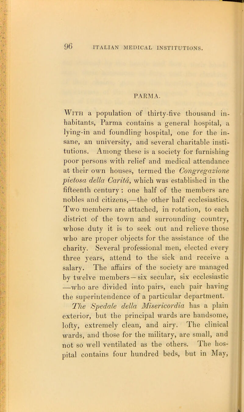 PARMA. With a population of thirty-five thousand in- habitants, Parma contains a general hospital, a lying-in and foundling hospital, one for the in- sane, an university, and several charitable insti- tutions. Among these is a society for furnishing poor persons with relief and medical attendance at their own houses, termed the Congregazione pietosa della Caritd, which was established in the fifteenth century: one half of the members are nobles and citizens,—the other half ecclesiastics. Two members are attached, in rotation, to each district of the town and surrounding country, whose duty it is to seek out and relieve those who are proper objects for the assistance of the charity. Several professional men, elected every three years, attend to the sick and receive a salary. The affairs of the society are managed by twelve members—six secular, six ecclesiastic —who are divided into pairs, each pair having the superintendence of a particular department. The Spedale della Misericordia has a plain exterior, but the principal wards are handsome, lofty, extremely clean, and airy. The clinical wards, and those for the military, are small, and not so well ventilated as the others. The hos- pital contains four hundred beds, but in May,