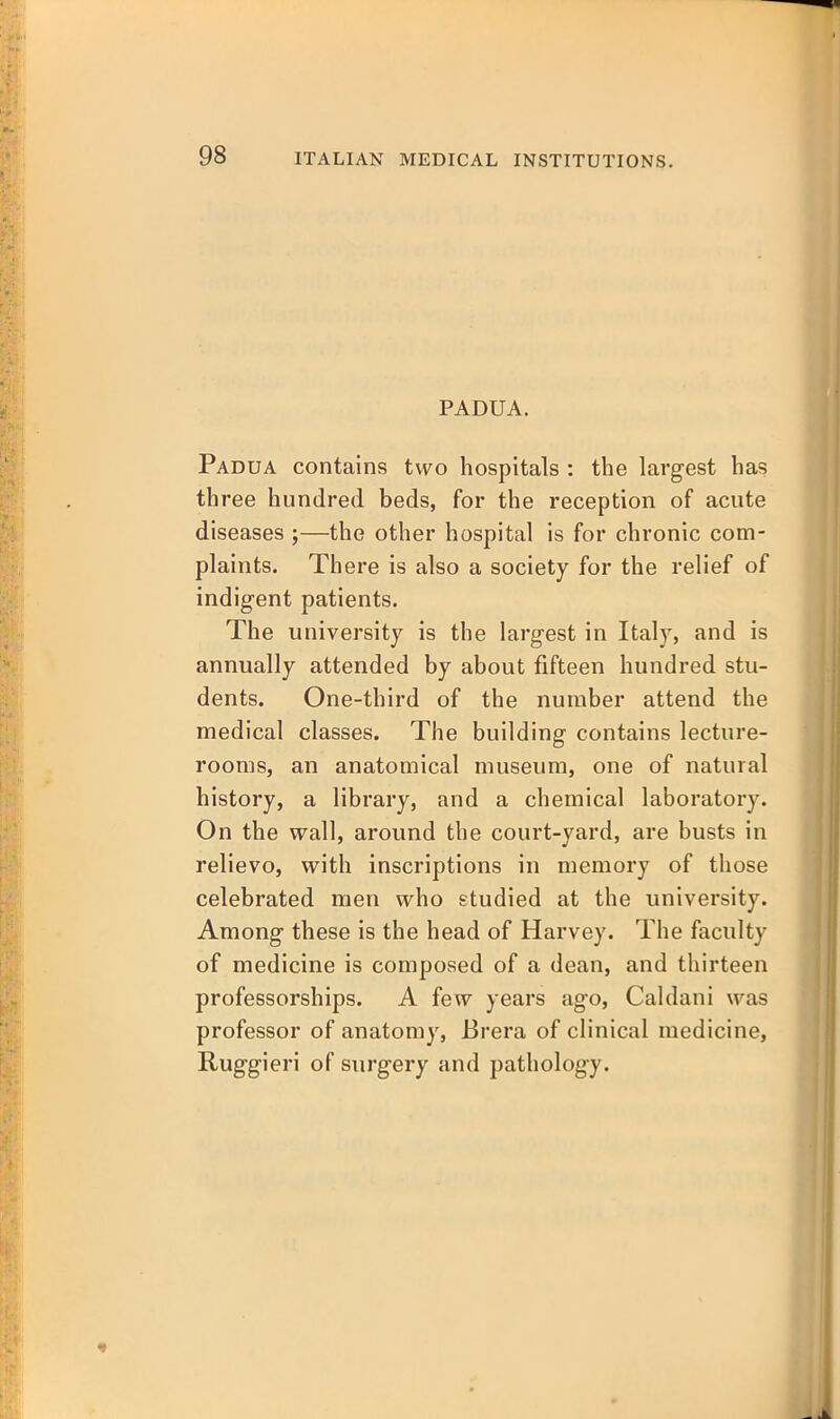 PADUA. Padua contains two hospitals : the largest has three hundred beds, for the reception of acute diseases ;—the other hospital is for chronic com- plaints. There is also a society for the relief of indigent patients. The university is the largest in Italy, and is annually attended by about fifteen hundred stu- dents. One-third of the number attend the medical classes. The building contains lecture- rooms, an anatomical museum, one of natural history, a library, and a chemical laboratory. On the wall, around the court-yard, are busts in relievo, with inscriptions in memory of those celebrated men who studied at the university. Among these is the head of Harvey. The faculty of medicine is composed of a dean, and thirteen professorships. A few years ago, Caldani was professor of anatomy, Brera of clinical medicine, Ruggieri of surgery and pathology.
