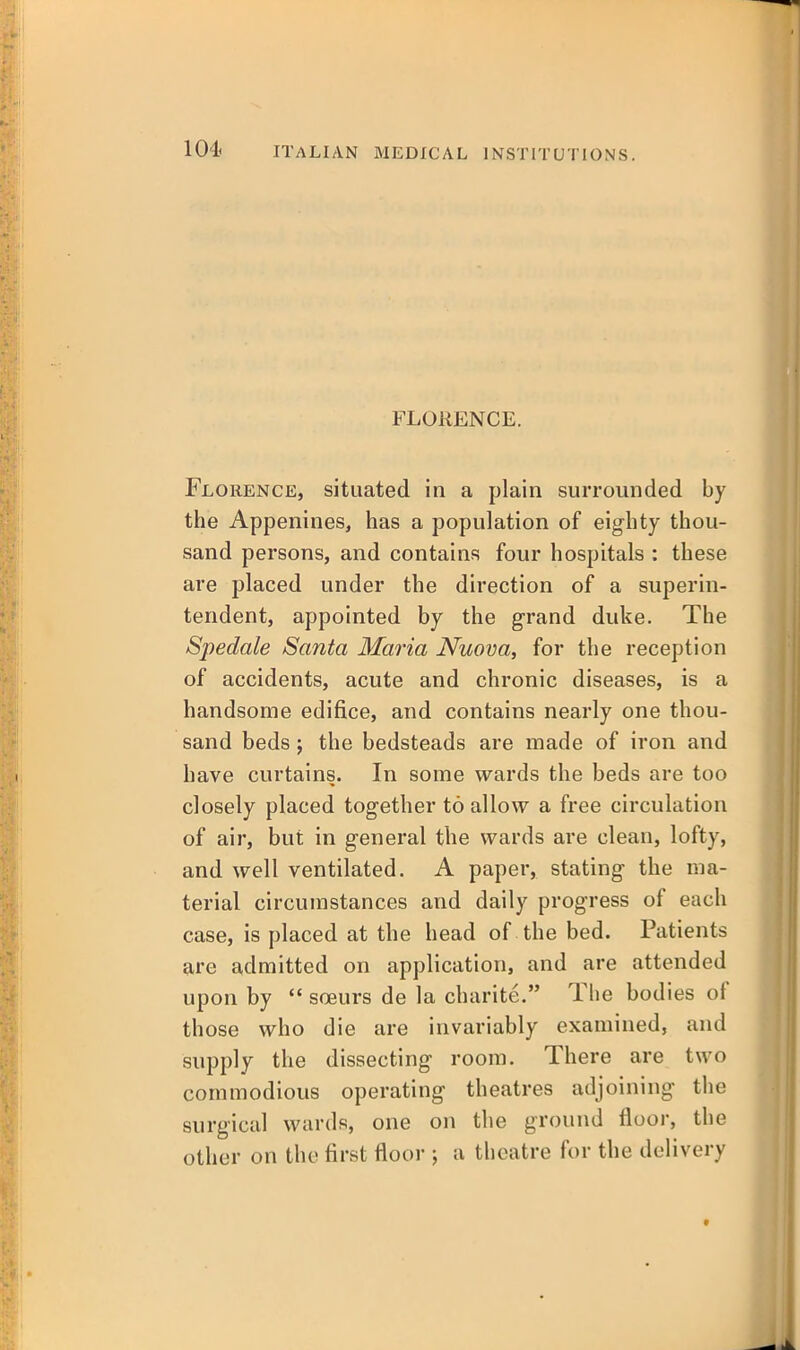 104< FLORENCE. Florence, situated in a plain surrounded by the Appenines, has a population of eighty thou- sand persons, and contains four hospitals : these are placed under the direction of a superin- tendent, appointed by the grand duke. The Spedale Santa Maria Nuova, for the reception of accidents, acute and chronic diseases, is a handsome edifice, and contains nearly one thou- sand beds; the bedsteads are made of iron and have curtains. In some wards the beds are too closely placed together to allow a free circulation of air, but in general the wards are clean, lofty, and well ventilated. A paper, stating the ma- terial circumstances and daily progress of each case, is placed at the head of the bed. Patients are admitted on application, and are attended upon by  soeurs de la charite. The bodies of those who die are invariably examined, and supply the dissecting room. There are two commodious operating theatres adjoining the surgical wards, one on the ground floor, the other on the first floor ; a theatre for the delivery