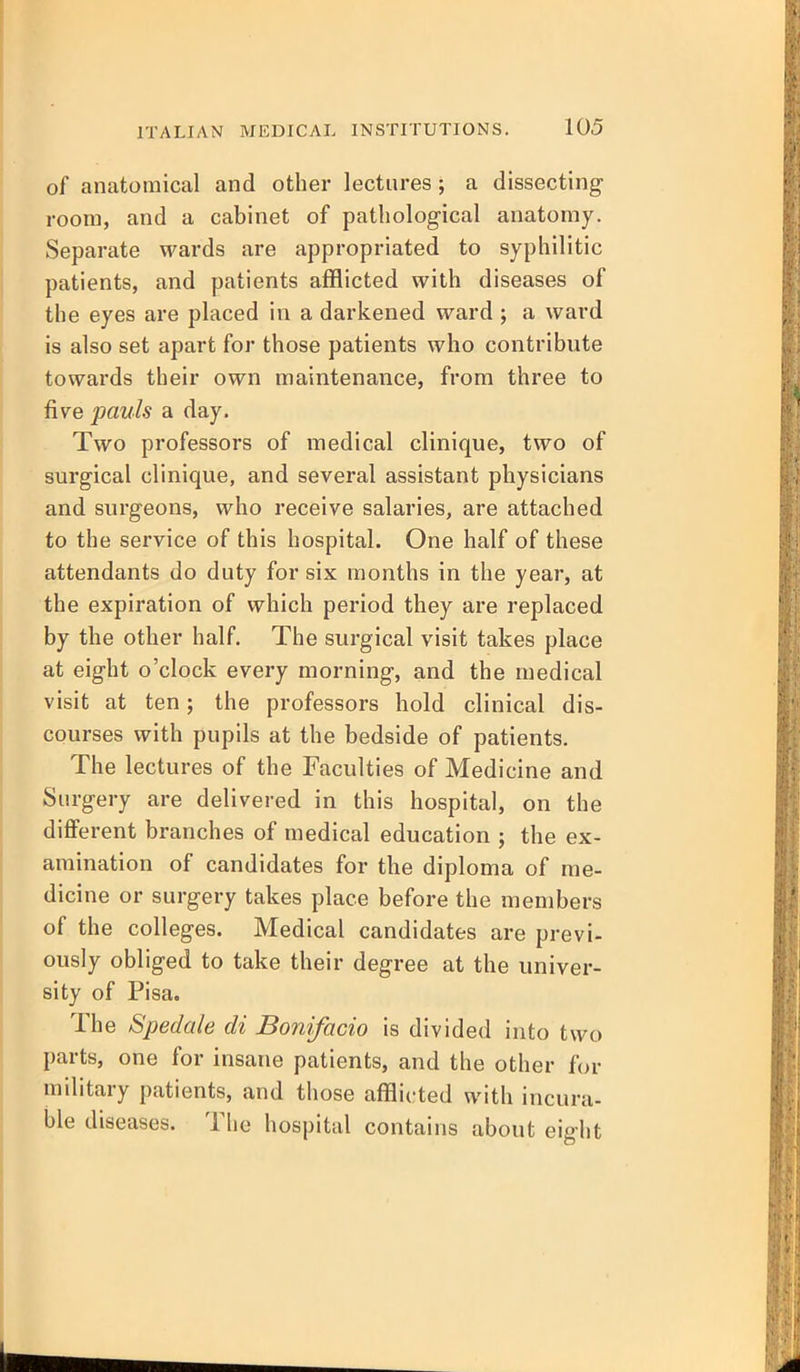 of anatomical and other lectures; a dissecting room, and a cabinet of pathological anatomy. Separate wards are appropriated to syphilitic patients, and patients afflicted with diseases of the eyes are placed in a darkened ward ; a ward is also set apart for those patients who contribute towards their own maintenance, from three to five pauls a day. Two professors of medical clinique, two of surgical clinique, and several assistant physicians and surgeons, who receive salaries, are attached to the service of this hospital. One half of these attendants do duty for six months in the year, at the expiration of which period they are replaced by the other half. The surgical visit takes place at eight o'clock every morning, and the medical visit at ten; the professors hold clinical dis- courses with pupils at the bedside of patients. The lectures of the Faculties of Medicine and Surgery are delivered in this hospital, on the different branches of medical education ; the ex- amination of candidates for the diploma of me- dicine or surgery takes place before the members of the colleges. Medical candidates are previ- ously obliged to take their degree at the univer- sity of Pisa. The Spedcde di Bonifacio is divided into two parts, one for insane patients, and the other for military patients, and those afflicted with incura- ble diseases. The hospital contains about eight