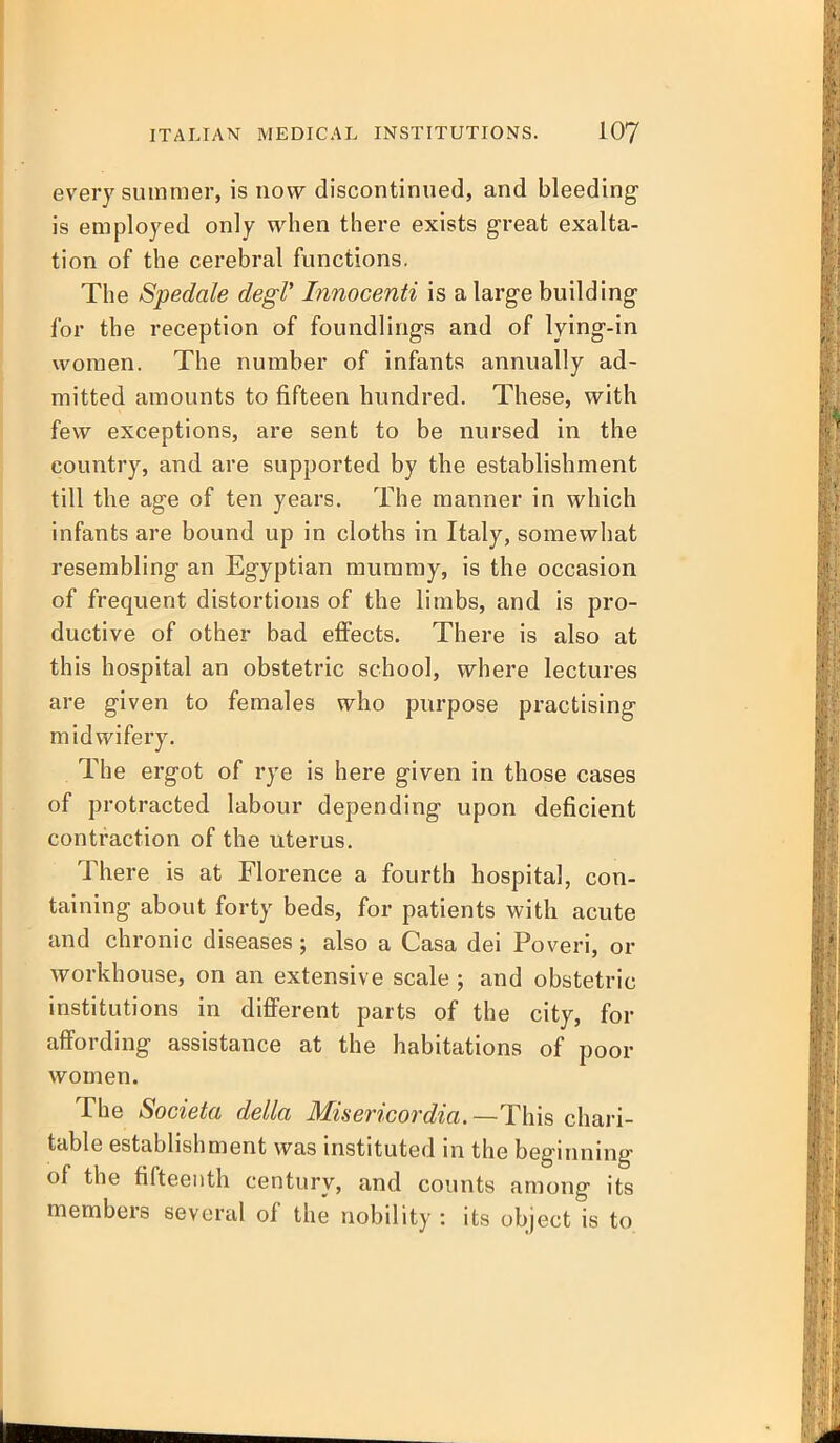 every summer, is now discontinued, and bleeding is employed only when there exists great exalta- tion of the cerebral functions. The Spedale degV Innocenti is a large building for the reception of foundlings and of lying-in women. The number of infants annually ad- mitted amounts to fifteen hundred. These, with few exceptions, are sent to be nursed in the country, and are supported by the establishment till the age of ten years. The manner in which infants are bound up in cloths in Italy, somewhat resembling an Egyptian mummy, is the occasion of frequent distortions of the limbs, and is pro- ductive of other bad effects. There is also at this hospital an obstetric school, where lectures are given to females who purpose practising midwifery. The ergot of rye is here given in those cases of protracted labour depending upon deficient contraction of the uterus. There is at Florence a fourth hospital, con- taining about forty beds, for patients with acute and chronic diseases; also a Casa dei Poveri, or workhouse, on an extensive scale; and obstetric institutions in difierent parts of the city, for affording assistance at the habitations of poor women. The Societa della Misericordia. —This chari- table establishment was instituted in the beginning of the fifteenth century, and counts among its members several of the nobility : its object is to