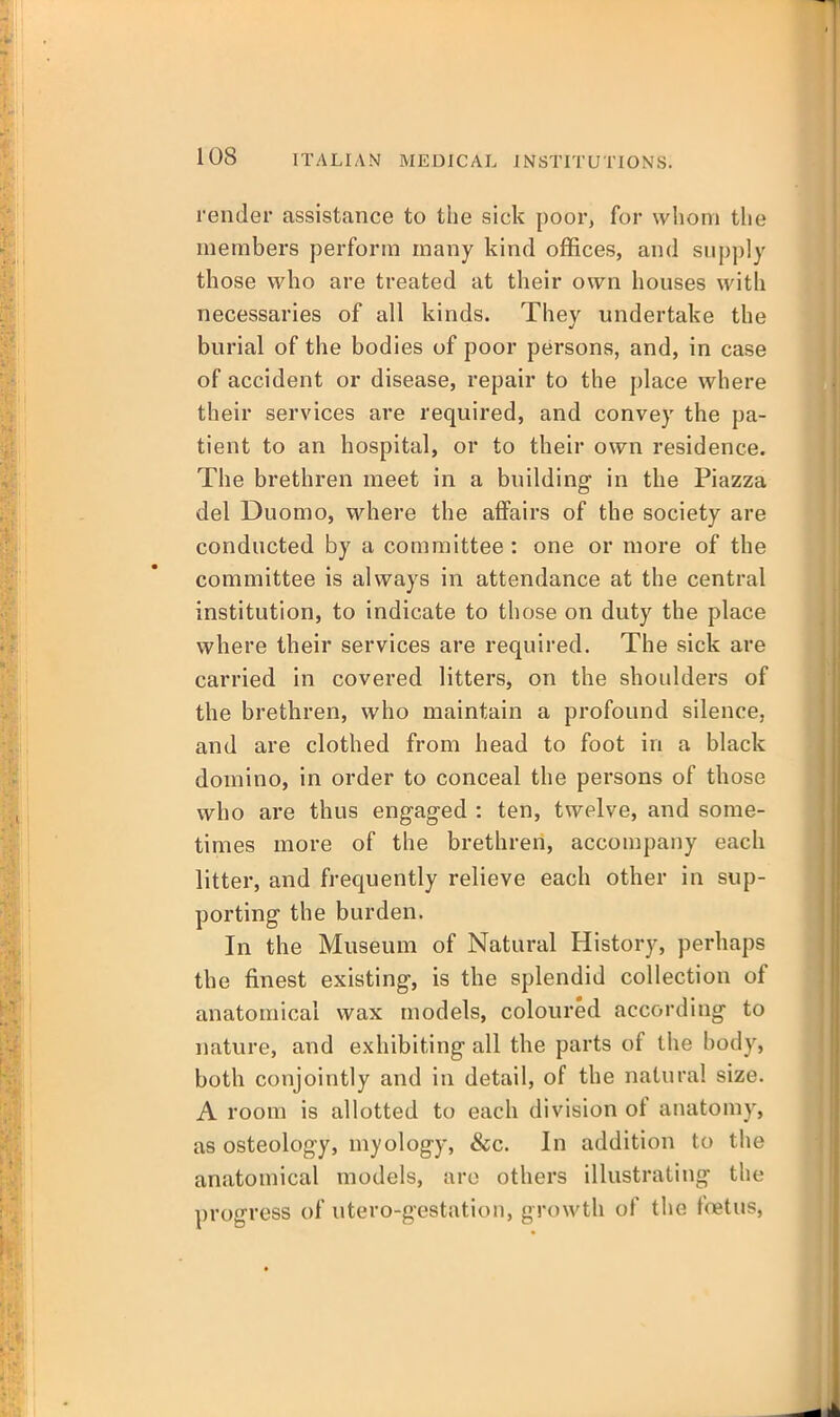 render assistance to the sick poor, for whom tlie members perform many kind offices, and supply those who are treated at their own houses with necessaries of all kinds. They undertake the burial of the bodies of poor persons, and, in case of accident or disease, repair to the place where their services are required, and convey the pa- tient to an hospital, or to their own residence. The brethren meet in a building in the Piazza del Duomo, where the affairs of the society are conducted by a committee : one or more of the committee is always in attendance at the central institution, to indicate to those on duty the place where their services are required. The sick are carried in covered litters, on the shoulders of the brethren, who maintain a profound silence, and are clothed from head to foot in a black domino, in order to conceal the persons of those who are thus engaged : ten, twelve, and some- times more of the brethren, accompany each litter, and frequently relieve each other in sup- porting the burden. In the Museum of Natural History, perhaps the finest existing, is the splendid collection of anatomical wax models, coloured according to nature, and exhibiting all the parts of the body, both conjointly and in detail, of the natural size. A room is allotted to each division of anatomy, as osteology, myology, &c. In addition to the anatomical models, arc others illustrating the progress of utero-gestation, gro\vth of the foetus,