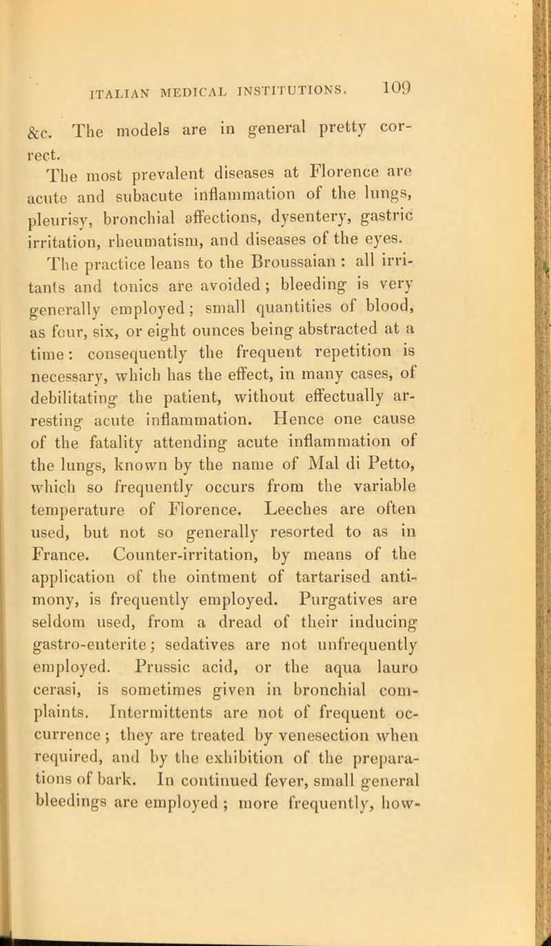 &c. The models are in general pretty cor- rect. The most prevalent diseases at Florence are acute and subacute inflammation of the lungs, pleurisy, bronchial affections, dysentery, gastric irritation, rheumatism, and diseases of the eyes. The practice leans to the Broussaian : all irri- tants and tonics are avoided; bleeding is very generally employed; small quantities of blood, as four, six, or eight ounces being abstracted at a time: consequently the frequent repetition is necessary, which has the effect, in many cases, o£ debilitating the patient, without effectually ar- resting acute inflammation. Hence one cause of the fatality attending acute inflammation of the lungs, known by the name of Mai di Petto, which so frequently occurs from the variable temperature of Florence. Leeches are often used, but not so generally resorted to as in France. Counter-irritation, by means of the application of the ointment of tartarised anti- mony, is frequently employed. Purgatives are seldom used, from a dread of their inducing gastro-enterite; sedatives are not unfrequently employed. Prussic acid, or the aqua lauro cerasi, is sometimes given in bronchial com- plaints. Intermittents are not of frequent oc- currence ; they are treated by venesection when required, and by the exhibition of the prepara- tions of bark. In continued fever, small general bleedings are employed ; more frequently, how-