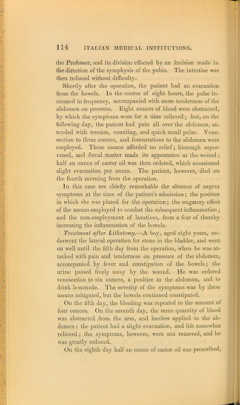 the Professor, and its division eflected by an incision made in the direction of the symphysis of the pubis. The intestine was then reduced without difficulty. Shortly after the operation, the patient had an evacuation from the bowels. In the course of eight hours, the pulse in- creased in frequency, accompanied with more tenderness of the abdomen on pressure. Eight ounces of blood were abstracted, by which the symptoms were for a time relieved; but, on the following day, the patient had pain all over the abdomen, at- tended with tension, vomiting, and quick small pulse. Vene- section to three ounces, and fomentations to the abdomen were employed. These means afforded no relief; hiccough super- vened, and foecal matter made its appearance at the wound; half an ounce of castor oil was then ordered, which occasioned slight evacuation per anum. The patient, however, died on the fourth morning from the operation. In this case are chiefly remarkable the absence of urgent symptoms at the time of the patient's admission; the position in which she was placed for the operation; the nugatory effect of the means employed to combat the subsequent inflammation ; and the non-employment of laxatives, from a fear of thereby increasing the inflammation of the bowels. Treatment after Lithotomy.—A boy, aged eight years, un- derwent the lateral operation for stone in the bladder, and went on well until the fifth day from the operation, when he was at- tacked with pain and tenderness on pressure of the abdomen, accompanied by fever and constipation of the bowels; the urine passed freely away by the wound. He was ordered venesection to six ounces, a poultice to the abdomen, and to drink lemonade. The severity of the symptoms was by these means mitigated, but the bowels continued constipated. On the fifth day, the bleeding was repealed to the amount of four ounces. On the seventh day, the same quantity of blood was abstracted from the arm, and leeches applied to the ab- domen : the patient had a slight evacuation, and felt somewhat relieved ; the symptoms, however, were not removed, and ho was greatly reduced. On the eighth day half an ounce of castor oil was prescribed.