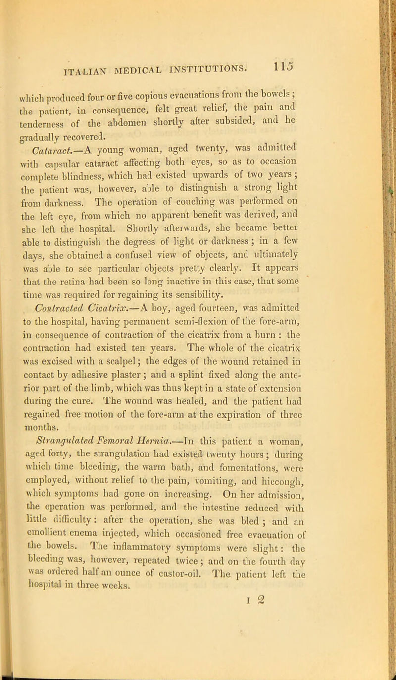 vvliich produced four or five copious evacuations from the bowels; the patient, in consequence, felt great relief, the pain and tenderness of the abdomen shortly after subsided, and he gradually recovered. Cataract.—A young woman, aged twenty, was admitted with capsular cataract affecting both eyes, so as to occasion complete blindness, which had existed upwards of two years ; the patient was, however, able to distinguish a strong light from darkness. The operation of couching was performed on the left eye, from which no apparent benefit was derived, and she left the hospital. Shortly afterwards, she became better able to distinguish the degrees of hght or darkness; in a few days, she obtained a confused view of objects, and ultimately was able to see particular objects pretty clearly. It appears that the retina had been so long inactive in this case, that some time was required for regaining its sensibility. Contracted Cicatrix,—A boy, aged fourteen, was admitted to the hospital, having permanent semi-flexion of the fore-arm, in consequence of contraction of the cicatrix from a burn : the contraction had existed ten years. The whole of the cicatrix was excised with a scalpel; the edges of the wound retained in contact by adhesive plaster; and a splint fixed along the ante- rior part of the hmb, which was thus kept in a state of extension during the cure. The wound was healed, and the patient had regained free motion of the fore-arm at the expiration of three months. Strangulated Femoral Hernia.—^Tn this patient a woman, aged forty, the strangulation had existed twenty hours ; during which time bleeding, the warm bath, and fomentations, were employed, without relief to the pain, vomiting, and hiccough, which symptoms had gone on increasing. On her admission, the operation was performed, and the intestine reduced with little difficulty: after tlie operation, she was bled ; and an emollient enema injected, which occasioned free evacuation of the bowels. The inflammatory symptoms were slight: the bleeding was, however, repeated twice ; and on tlie fourth day was ordered half an ounce of caslor-oil. The patient left the hos))ital in three weeks. I 2