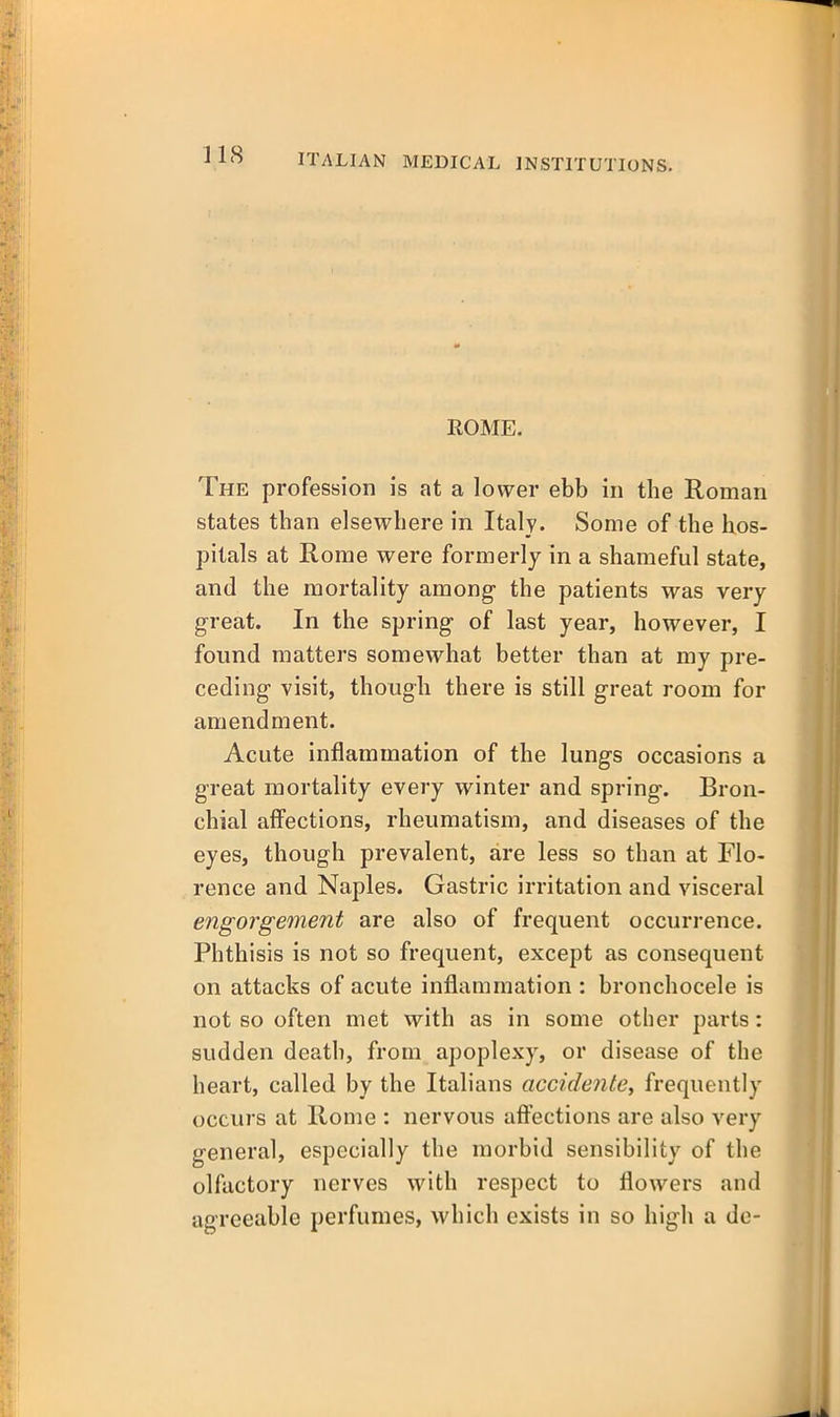 ROME. The profession is at a lower ebb in the Roman states than elsewhere in Italy. Some of the hos- pitals at Rome were formerly in a shameful state, and the mortality among- the patients was very great. In the spring of last year, however, I found matters somewhat better than at my pre- ceding visit, though there is still great room for amendment. Acute inflammation of the lungs occasions a great mortality every winter and spring. Bron- chial aifections, rheumatism, and diseases of the eyes, though prevalent, are less so than at Flo- rence and Naples. Gastric irritation and visceral engorgement are also of frequent occurrence. Phthisis is not so frequent, except as consequent on attacks of acute inflammation : bronchocele is not so often met with as in some other parts: sudden death, from apoplexy, or disease of the heart, called by the Italians accidente, frequently occurs at Home : nervous afl^ections are also very general, especially the morbid sensibility of the olfactory nerves with respect to flowers and agreeable perfumes, which exists in so high a de-
