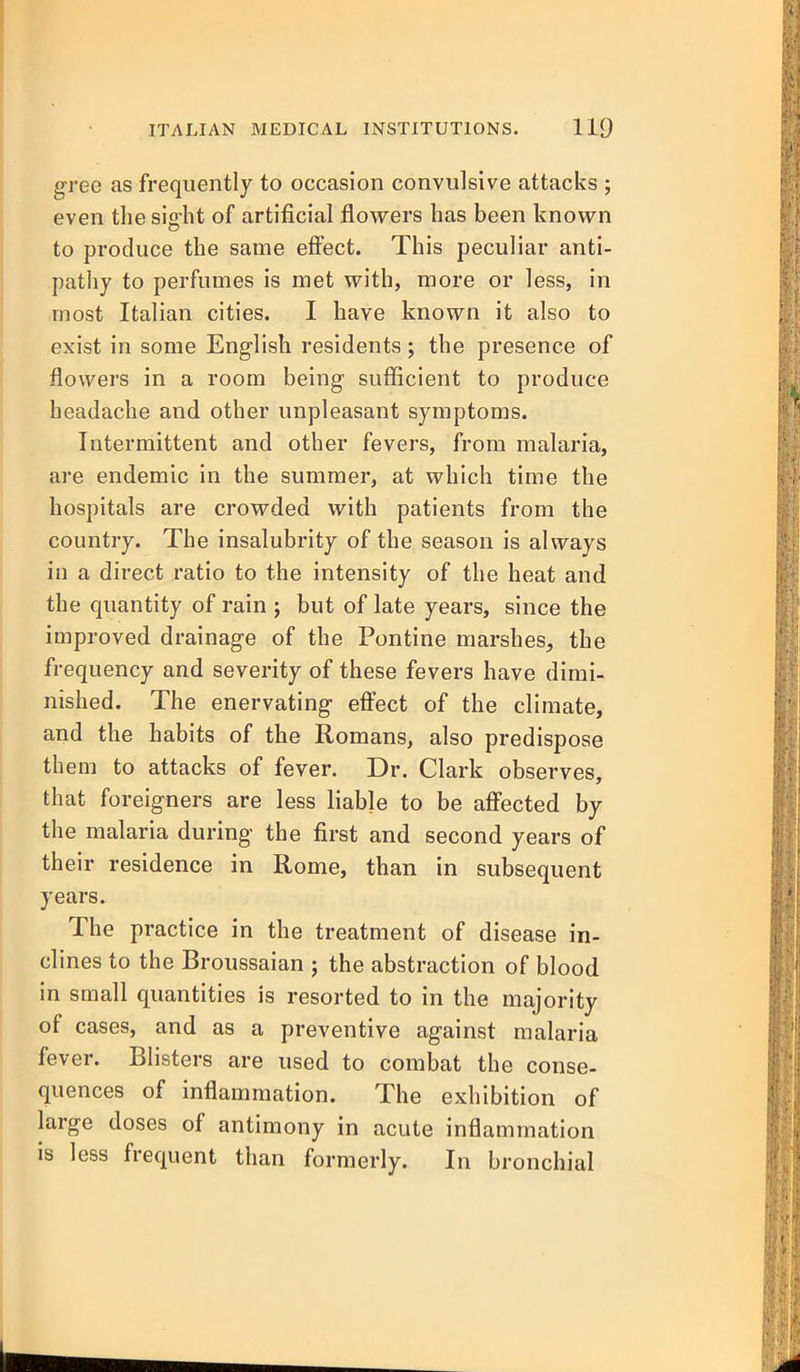 gree as frequently to occasion convulsive attacks ; even the sight of artificial flowers has been known to produce the same effect. This peculiar anti- pathy to perfumes is met with, more or less, in most Italian cities. I have known it also to exist in some English residents; the presence of flowers in a room being sufficient to produce headache and other unpleasant symptoms. Intermittent and other fevers, from malaria, are endemic in the summer, at which time the hospitals are crowded with patients from the country. The insalubrity of the season is always in a direct ratio to the intensity of the heat and the quantity of rain ; but of late years, since the improved drainage of the Pontine marshes, the frequency and severity of these fevers have dimi- nished. The enervating effect of the climate, and the habits of the Romans, also predispose them to attacks of fever. Dr. Clark observes, that foreigners are less liable to be affected by the malaria during the first and second years of their residence in Rome, than in subsequent years. The practice in the treatment of disease in- clines to the Broussaian ; the abstraction of blood in small quantities is resorted to in the majority of cases, and as a preventive against malaria fever. Blisters are used to combat the conse- quences of inflammation. The exhibition of large doses of antimony in acute inflammation is less frequent than formerly. In bronchial