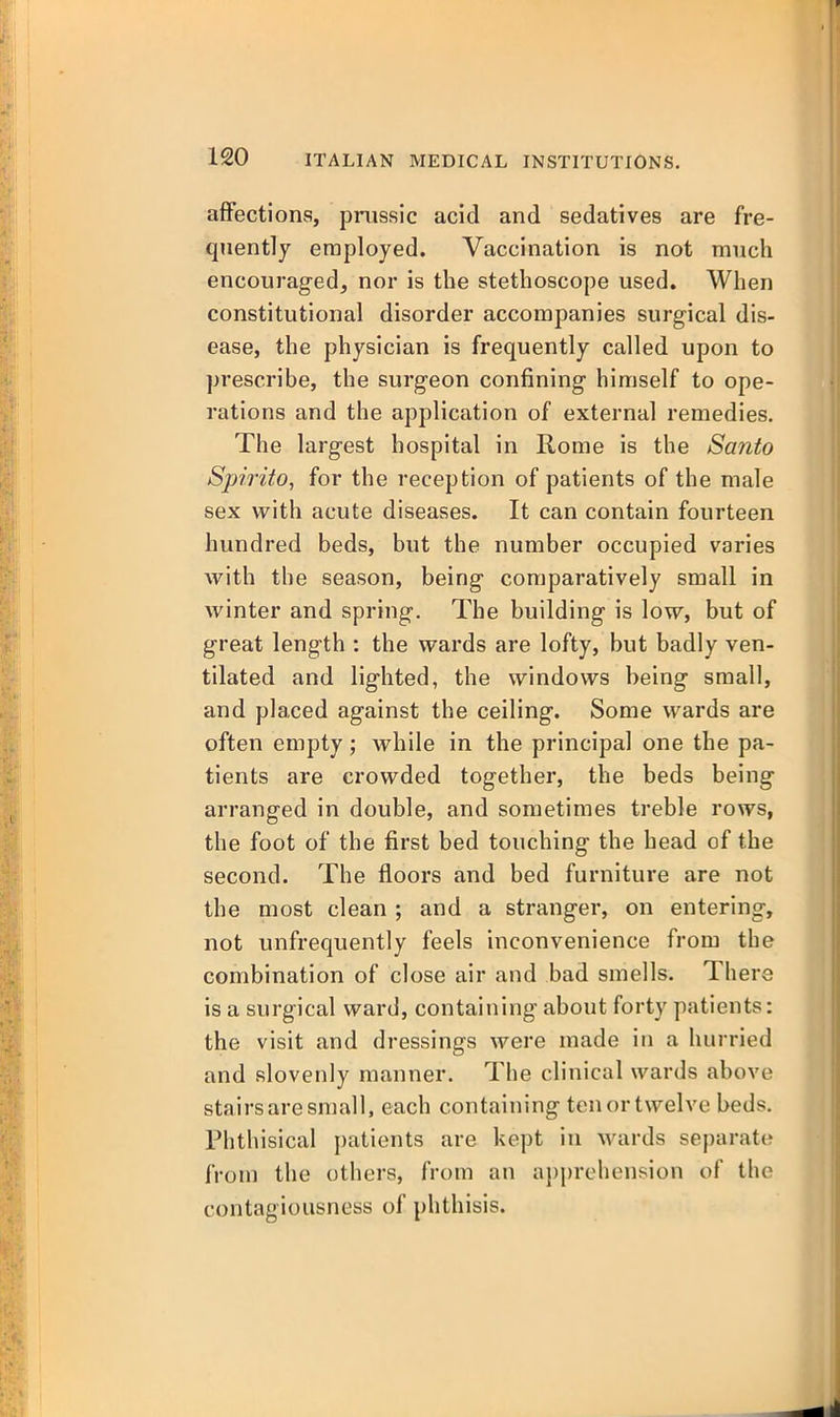 a{Fections, pnissic acid and sedatives are fre- quently employed. Vaccination is not much encouraged, nor is the stethoscope used. When constitutional disorder accompanies surgical dis- ease, the physician is frequently called upon to prescribe, the surgeon confining himself to ope- rations and the application of external remedies. The largest hospital in Rome is the Santo Spirito, for the reception of patients of the male sex with acute diseases. It can contain fourteen hundred beds, but the number occupied varies with the season, being comparatively small in winter and spring. The building is low, but of great length : the wards are lofty, but badly ven- tilated and lighted, the windows being small, and placed against the ceiling. Some wards are often empty; while in the principal one the pa- tients are crowded together, the beds being arranged in double, and sometimes treble rows, the foot of the first bed touching the head of the second. The floors and bed furniture are not the most clean ; and a stranger, on entering, not unfrequently feels inconvenience from the combination of close air and bad smells. There is a surgical ward, containing about forty patients: the visit and dressings were made in a hurried and slovenly manner. The clinical wards above stairs are small, each containing ten or twelve beds. Phthisical j)atients are kept in Avards separate from the others, from an aj)prehension of the contagiousness of phthisis.