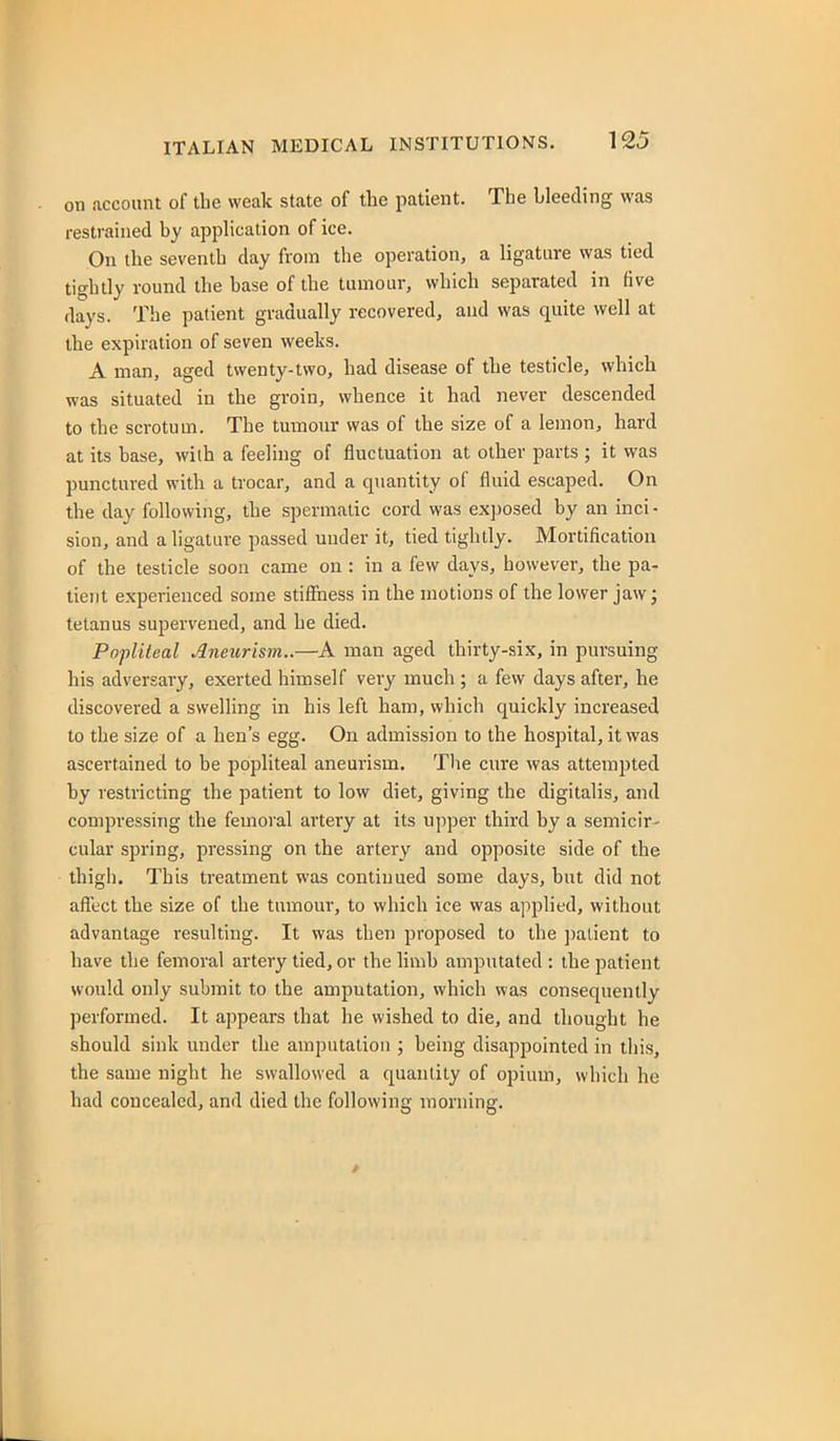 on account of the weak state of the patient. The bleeding was restrained by application of ice. On the seventh day from the operation, a ligature was tied tightly round the base of the tumour, which separated in five days. The patient gradually recovered, and was quite well at the expiration of seven weeks. A man, aged twenty-two, had disease of the testicle, which was situated in the groin, whence it had never descended to the scrotum. The tumour was of the size of a lemon, hard at its base, wilh a feeling of fluctuation at other parts ; it was punctured with a trocar, and a quantity of fluid escaped. On the day following, the spermatic cord was exposed by an inci - sion, and a ligature passed under it, tied tightly. Mortification of the testicle soon came on : in a few days, however, the pa- tient experienced some stiffness in the motions of the lower jaw; tetanus supervened, and he died. Popliteal Aneurism..—A man aged thirty-six, in pursuing his adversary, exerted himself very much; a few days after, he discovered a swelling in his left ham, which quickly increased to the size of a hen's egg. On admission to the hospital, it was ascertained to be popliteal aneurism. Tlie cure was attempted by restricting the patient to low diet, giving the digitalis, and compressing the femoral artery at its u])per third by a semicir- cular spring, pressing on the artery and opposite side of the ihigli. This treatment was continued some days, but did not affect the size of the tumour, to which ice was applied, without advantage resulting. It was then proposed to the ])alient to have the femoral artery tied, or the limb amputated : the patient would only submit to the amputation, which was consequently performed. It appears that he wished to die, and thought he should sink under the amputation ; being disappointed in this, the same night he swallowed a quantity of opium, which he had concealed, and died the following morning.