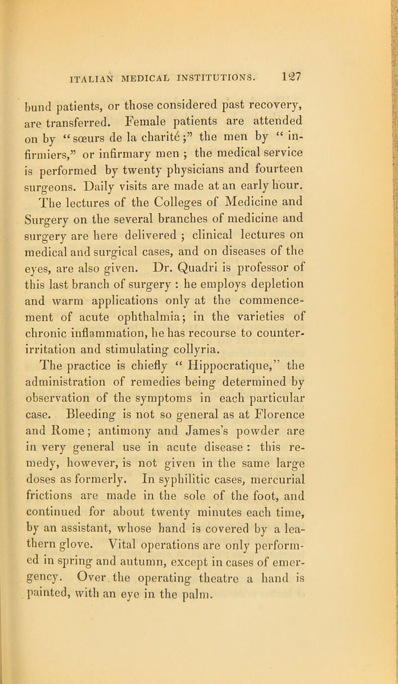 bund patients, or those considered past recovery, are transferred. Female patients are attended on by *' sceurs de la charit6; the men by  in- firmiers, or infirmary men ; the medical service is performed by twenty physicians and fourteen surgeons. Daily visits are made at an early hour. The lectures of the Colleges of Medicine and Surgery on the several branches of medicine and surgery are here delivered ; clinical lectures on medical and surgical cases, and on diseases of the eyes, are also given. Dr. Quadri is professor of this last branch of surgery : he employs depletion and warm applications only at the commence- ment of acute ophthalmia; in the varieties of chronic inflammation, he has recourse to counter- irritation and stimulating collyria. The practice is chiefly  Hippocratique, the administration of remedies being determined by observation of the symptoms in each particular case. Bleeding is not so general as at Florence and Rome; antimony and James's powder are in very general use in acute disease : this re- medy, however, is not given in the same large doses as formerly. In syphilitic cases, mercurial frictions are made in the sole of the foot, and continued for about twenty minutes each time, by an assistant, whose hand is covered by a lea- thern glove. Vital operations are only perform- ed in spring and autumn, except in cases of emer- gency. Over the operating theatre a hand is painted, with an eye in the palm.