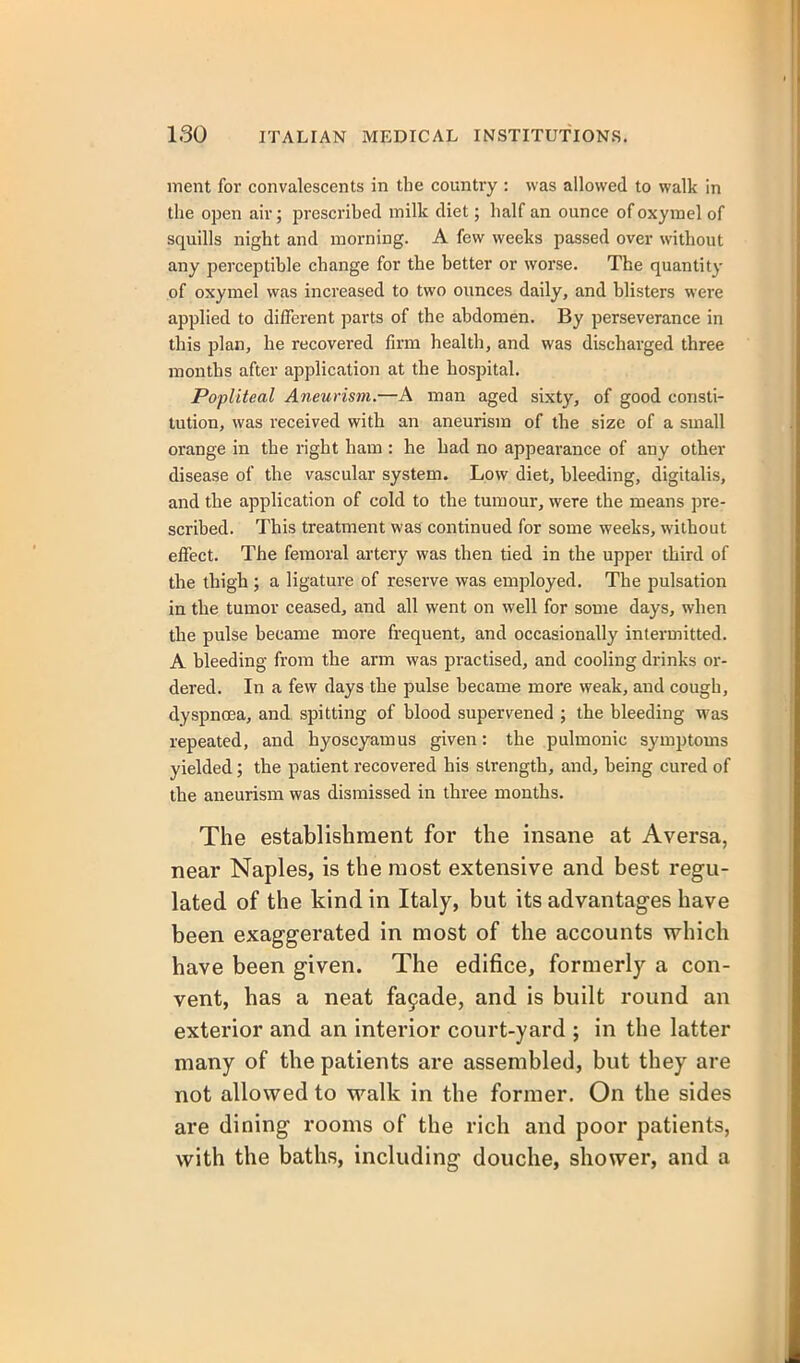 ment for convalescents in the country : was allowed to walk in the open air; prescrihed milk diet; half an ounce ofoxymel of squills night and morning. A few weeks passed over without any perceptihle change for the hetter or worse. The quantity of oxymel was increased to two ounces daily, and blisters were applied to different parts of the abdomen. By perseverance in this plan, he recovered firm health, and was discharged three months after application at the hospital. Popliteal Aneurism.—A man aged sixty, of good consti- tution, was received with an aneurism of the size of a small orange in the right ham : he had no appearance of any other disease of the vascular system. Low diet, bleeding, digitalis, and the application of cold to the tumour, were the means pre- scribed. This treatment was continued for some weeks, without effect. The femoral artery was then tied in the upper third of the thigh; a ligature of reserve was employed. The pulsation in. the tumor ceased, and all went on well for some days, when the pulse became more frequent, and occasionally intermitted. A bleeding from the arm was practised, and cooling drinks or- dered. In a few days the pulse became more weak, and cough, dyspnoea, and spitting of blood supervened ; the bleeding was repeated, and hyoscyamus given: the pulmonic symptoms yielded; the patient recovered his strength, and, being cured of the aneurism was dismissed in three months. The establishment for the insane at Aversa, near Naples, is the most extensive and best regu- lated of the kind in Italy, but its advantages have been exaggerated in most of the accounts which have been given. The edifice, formerly a con- vent, has a neat fa9ade, and is built round an exterior and an interior court-yard ; in the latter many of the patients are assembled, but they are not allowed to walk in the former. On the sides are dining rooms of the rich and poor patients, with the baths, including douche, shower, and a