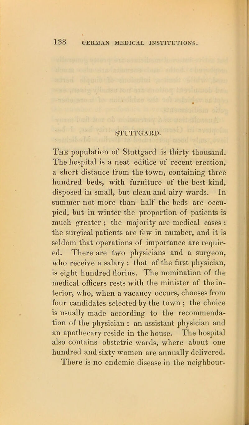 STUTTGARD. The population of Stuttgard is thirty thousand. The hospital is a neat edifice of recent erection, a short distance from the town, containing three hundred beds, with furniture of the best kind, disposed in small, but clean and airy wards. In summer not more than half the beds are occu- pied, but in winter the proportion of patients is much greater ; the majority are medical cases : the surgical patients are few in number, and it is seldom that operations of importance are requir- ed. There are two physicians and a surgeon, who receive a salary : that of the first physician, is eight hundred florins. The nomination of the medical officers rests with the minister of the in- terior, who, when a vacancy occurs, chooses from four candidates selected by the town ; the choice is usually made according to the recommenda- tion of the physician : an assistant physician and an apothecary reside in the house. The hospital also contains obstetric wards, where about one hundred and sixty women are annually delivered. There is no endemic disease in the neighbour-