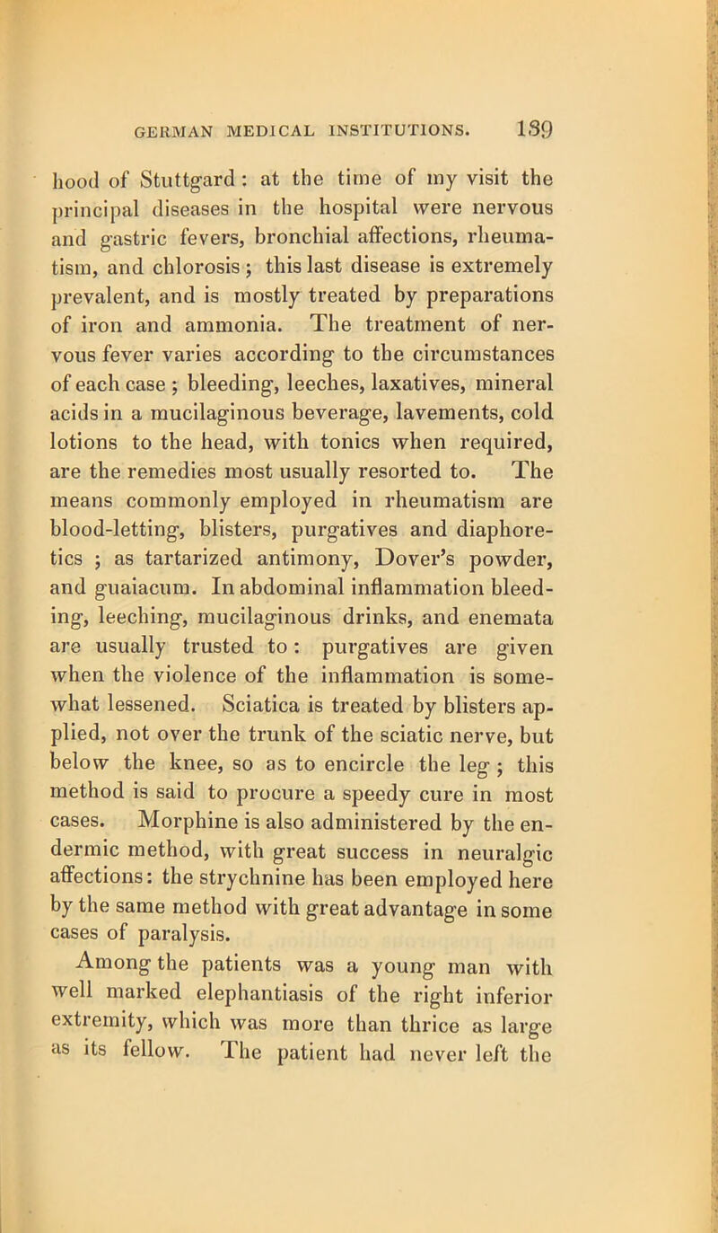 hood of Stuttgard : at the time of iny visit the principal diseases in the hospital were nervous and gastric fevers, bronchial affections, rheuma- tism, and chlorosis ; this last disease is extremely prevalent, and is mostly treated by preparations of iron and ammonia. The treatment of ner- vous fever varies according to the circumstances of each case ; bleeding, leeches, laxatives, mineral acids in a mucilaginous beverage, lavements, cold lotions to the head, with tonics when required, are the remedies most usually resorted to. The means commonly employed in rheumatism are blood-letting, blisters, purgatives and diaphore- tics ; as tartarized antimony, Dover's powder, and guaiacum. In abdominal inflammation bleed- ing, leeching, mucilaginous drinks, and enemata are usually trusted to: purgatives are given when the violence of the inflammation is some- what lessened. Sciatica is treated by blisters ap- plied, not over the trunk of the sciatic nerve, but below the knee, so as to encircle the leg j this method is said to procure a speedy cure in most cases. Morphine is also administered by the en- dermic method, with great success in neuralgic aflections: the strychnine has been employed here by the same method with great advantage in some cases of paralysis. Among the patients was a young man with well marked elephantiasis of the right inferior extremity, which was more than thrice as large as its fellow. The patient had never left the