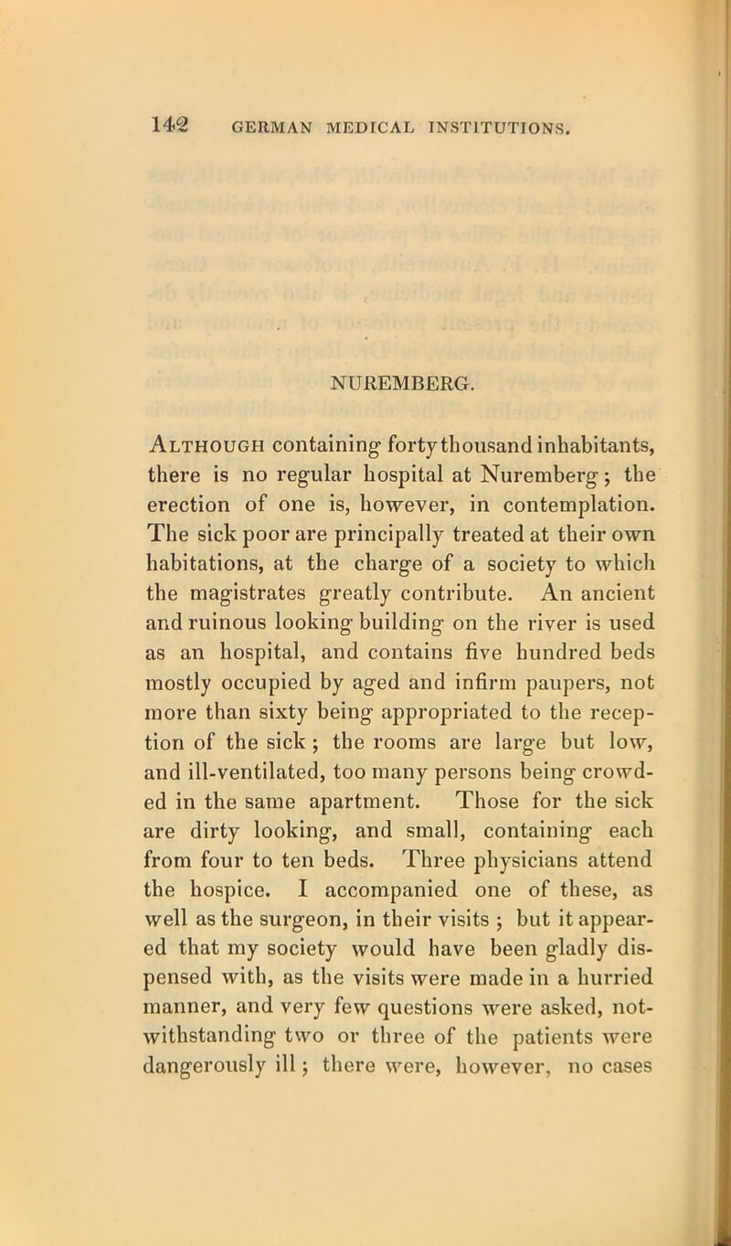 NUREMBERG. Although containing forty thousand inhabitants, there is no regular hospital at Nuremberg; the erection of one is, however, in contemplation. The sick poor are principally treated at their own habitations, at the charge of a society to which the magistrates greatly contribute. An ancient and ruinous looking building on the river is used as an hospital, and contains five hundred beds mostly occupied by aged and infirm paupers, not more than sixty being appropriated to the recep- tion of the sick; the rooms are large but low, and ill-ventilated, too many persons being crowd- ed in the same apartment. Those for the sick are dirty looking, and small, containing each from four to ten beds. Three physicians attend the hospice. I accompanied one of these, as well as the surgeon, in their visits ; but it appear- ed that my society would have been gladly dis- pensed with, as the visits were made in a hurried manner, and very few questions were asked, not- withstanding two or three of the patients were dangerously ill j there were, however, no cases