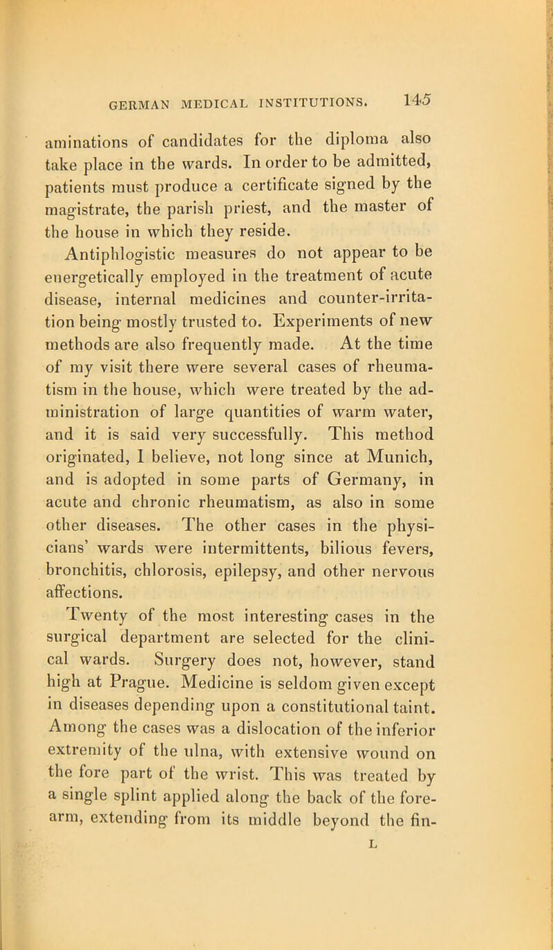 aminations of candidates for the diploma also take place in the wards. In order to be admitted, patients must produce a certificate signed by the magistrate, the parish priest, and the master of the house in which they reside. Antiphlogistic measures do not appear to be energetically employed in the treatment of acute disease, internal medicines and counter-irrita- tion being mostly trusted to. Experiments of new methods are also frequently made. At the time of my visit there were several cases of rheuma- tism in the house, which were treated by the ad- ministration of large quantities of warm water, and it is said very successfully. This method originated, 1 believe, not long since at Munich, and is adopted in some parts of Germany, in acute and chronic rheumatism, as also in some other diseases. The other cases in the physi- cians' wards were intermittents, bilious fevers, bronchitis, chlorosis, epilepsy, and other nervous affections. Twenty of the most interesting cases in the surgical department are selected for the clini- cal wards. Surgery does not, however, stand high at Prague. Medicine is seldom given except in diseases depending upon a constitutional taint. Among the cases was a dislocation of the inferior extremity of the ulna, with extensive wound on the fore part of the wrist. This was treated by a single splint applied along the back of the fore- arm, extending from its middle beyond the fin- L