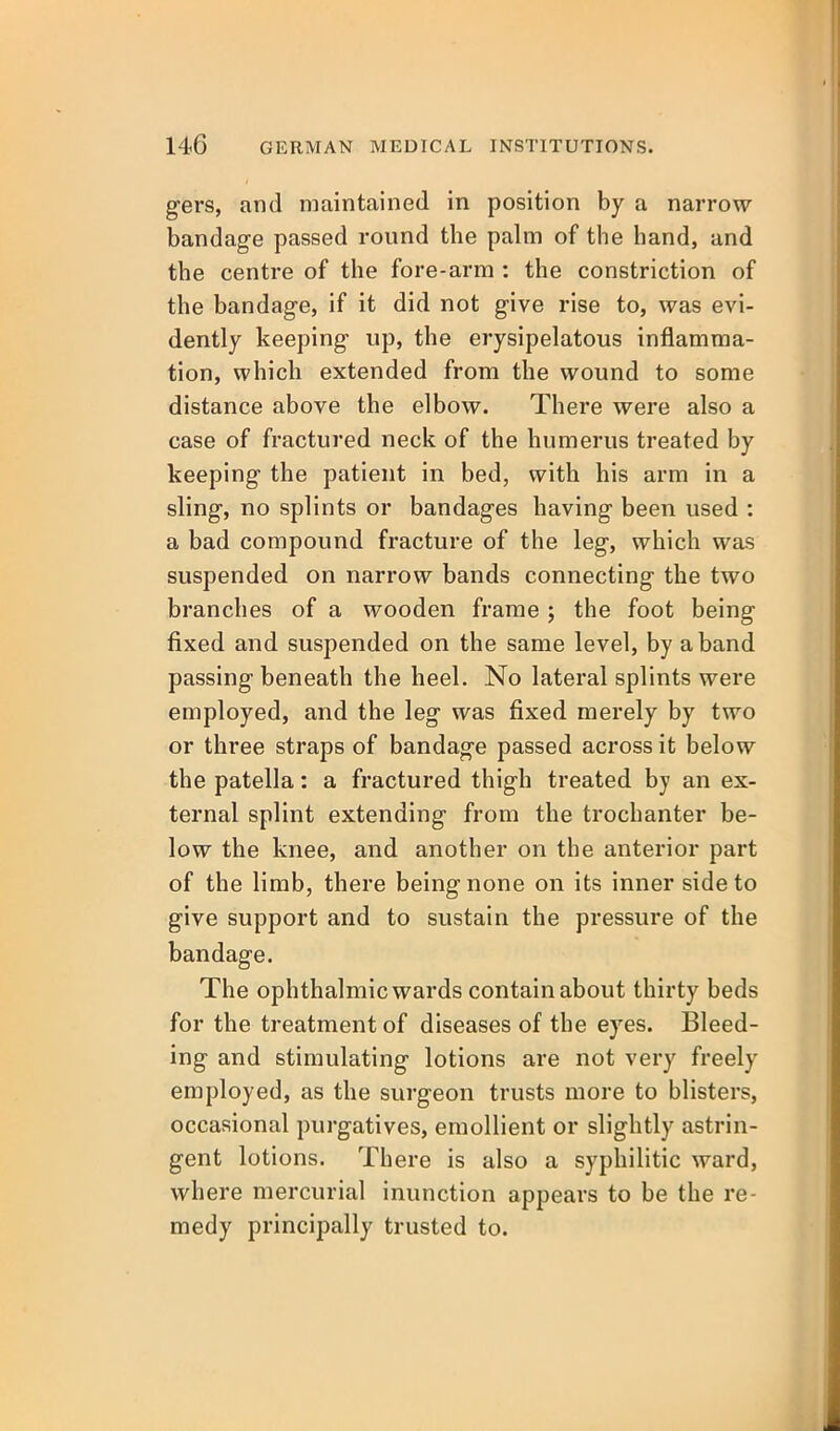 gers, and maintained in position by a narrow bandage passed round the palm of the hand, and the centre of the fore-arm : the constriction of the bandage, if it did not give rise to, was evi- dently keeping up, the erysipelatous inflamma- tion, which extended from the wound to some distance above the elbow. There were also a case of fractured neck of the humerus treated by keeping the patient in bed, with his arm in a sling, no splints or bandages having been used : a bad compound fracture of the leg, which was suspended on narrow bands connecting the two branches of a wooden frame ; the foot being fixed and suspended on the same level, by a band passing beneath the heel. No lateral splints were employed, and the leg was fixed merely by two or three straps of bandage passed across it below the patella: a fractured thigh treated by an ex- ternal splint extending from the trochanter be- low the knee, and another on the anterior part of the limb, there being none on its inner side to give support and to sustain the pressure of the bandage. The ophthalmic wards contain about thirty beds for the treatment of diseases of the eyes. Bleed- ing and stimulating lotions are not very freely employed, as the surgeon trusts more to blisters, occasional purgatives, emollient or slightly astrin- gent lotions. There is also a syphilitic ward, where mercurial inunction appears to be the re- medy principally trusted to.