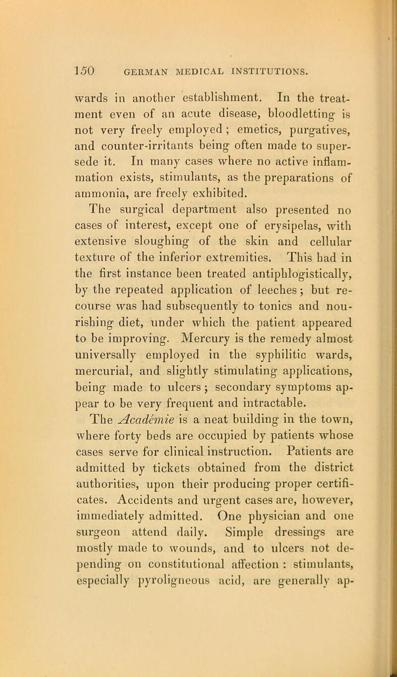 wards in another establishment. In the treat- ment even of an acute disease, bloodletting is not very freely employed ; emetics, purgatives, and counter-irritants being often made to super- sede it. In many cases where no active inflam- mation exists, stimulants, as the preparations of ammonia, are freely exhibited. The surgical department also presented no cases of interest, except one of erysipelas, with extensive sloughing of the skin and cellular texture of the inferior extremities. This had in the first instance been treated antipblogistically, by the repeated application of leeches; but re- course was had subsequently to tonics and nou- rishing diet, under which the patient appeared to be improving. Mercury is the remedy almost universally employed in the syphilitic wards, mercurial, and slightly stimulating applications, being made to ulcers; secondary symptoms ap- pear to be very frequent and intractable. The Academic is a neat building in the town, where forty beds are occupied by patients whose cases serve for clinical instruction. Patients are admitted by tickets obtained from the district authorities, upon their producing proper certifi- cates. Accidents and urgent cases are, however, immediately admitted. One physician and one surgeon attend daily. Simple dressings are mostly made to wounds, and to ulcers not de- pending on constitutional affection : stimulants, especially pyroligneous acid, are generally ap-