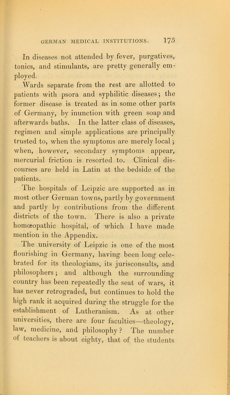 In diseases not attended by fever, purgatives, tonics, and stimulants, are pretty generally em- ployed. Wards separate from the rest are allotted to patients with psora and syphilitic diseases; the former disease is treated as in some other parts of Germany, by inunction with green soap and afterwards baths. In the latter class of diseases, regimen and simple applications are principally trusted to, when the symptoms are merely local; when, however, secondary symptoois appear, mercurial friction is resorted to. Clinical dis- courses are held in Latin at the bedside of the patients. The hospitals of Leipzic are supported as in most other German towns, partly by government and partly by contributions from the different districts of the town. There is also a private homoeopathic hospital, of which I have made mention in the Appendix. The university of Leipzic is one of the most flourishing in Germany, having been long cele- brated for its theologians, its jurisconsults, and philosophers; and although the surrounding country has been repeatedly the seat of wars, it has never retrograded, but continues to hold the high rank it acquired during the struggle for the establishment of Lutheranism. As at other universities, there are four faculties—theology, law, medicine, and philosophy ? The number of teachers is about eighty, that of the students