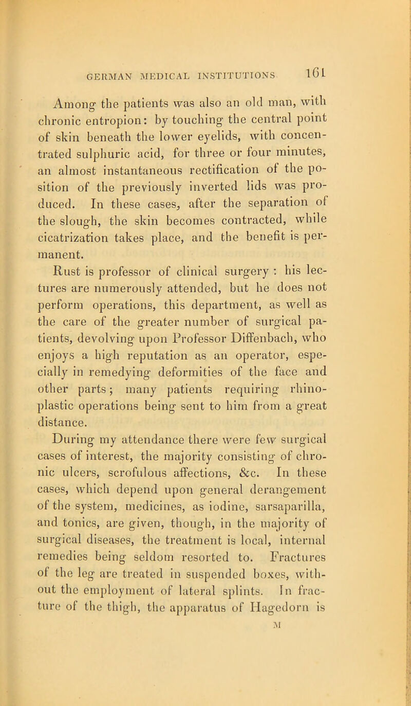 Among the patients was also an old man, with chronic entropion: by touching the central point of skin beneath the lower eyelids, with concen- trated sulpliuric acid, for three or four minutes, an almost instantaneous rectification of the po- sition of the previously inverted lids was pro- duced. In these cases, after the separation of the slough, the skin becomes contracted, while cicatrization takes place, and the benefit is per- manent. Rust is professor of clinical surgery : his lec- tures are numerously attended, but he does not perform operations, this department, as well as the care of the greater number of surgical pa- tients, devolving upon Professor Diifenbach, who enjoys a high reputation as an operator, espe- cially in remedying deformities of the face and other parts; many patients requiring rhino- plastic operations being sent to him from a great distance. During my attendance there were few surgical cases of interest, the majority consisting of chro- nic ulcers, scrofulous affections, &c. In these cases, which depend upon general derangement of the system, medicines, as iodine, sarsaparilla, and tonics, are given, though, in the majority of surgical diseases, the treatment is local, internal remedies being seldom resorted to. Fractures of the leg are treated in suspended boxes, with- out the employment of lateral splints. In frac- ture of the thigh, the apparatus of Hagedorn is M