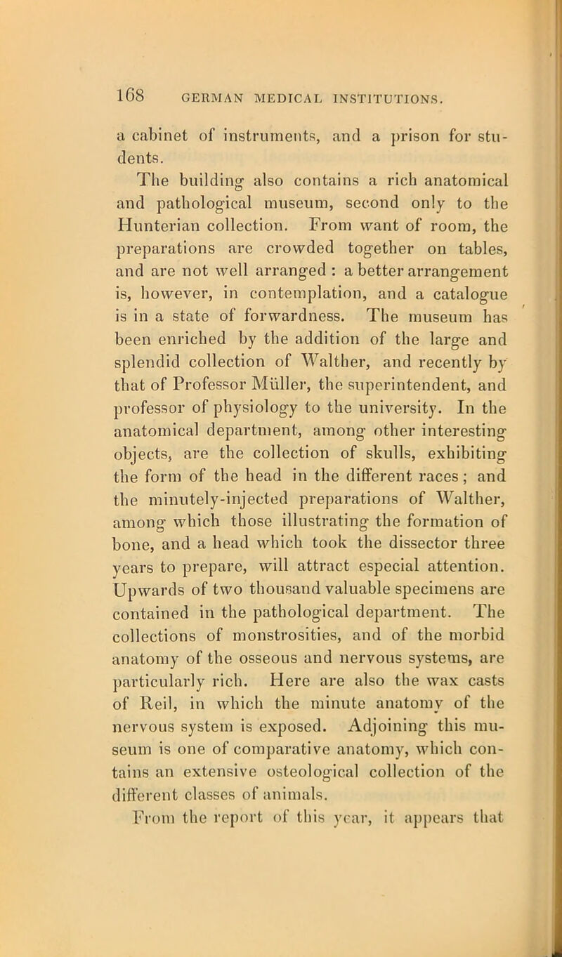 a cabinet of instruments, and a prison for stu- dents. The building also contains a rich anatomical and pathological museum, second only to the Hunterian collection. From want of room, the preparations are crowded together on tables, and are not well arranged : a better arrangement is, however, in contemplation, and a catalogue is in a state of forwardness. The museum has been enriched by the addition of the large and splendid collection of Walther, and recently by that of Professor Miiller, the superintendent, and professor of physiology to the university. In the anatomical department, among other interesting objects, are the collection of skulls, exhibiting the form of the head in the different races; and the minutely-injected preparations of Walther, among which those illustrating the formation of bone, and a head which took the dissector three years to prepare, will attract especial attention. Upwards of two thousand valuable specimens are contained in the pathological department. The collections of monstrosities, and of the morbid anatomy of the osseous and nervous systems, are particularly rich. Here are also the wax casts of Reil, in which the minute anatomy of the nervous system is exposed. Adjoining this mu- seum is one of comparative anatomy, which con- tains an extensive osteological collection of the ditterent classes of animals. From the report of this year, it appears that