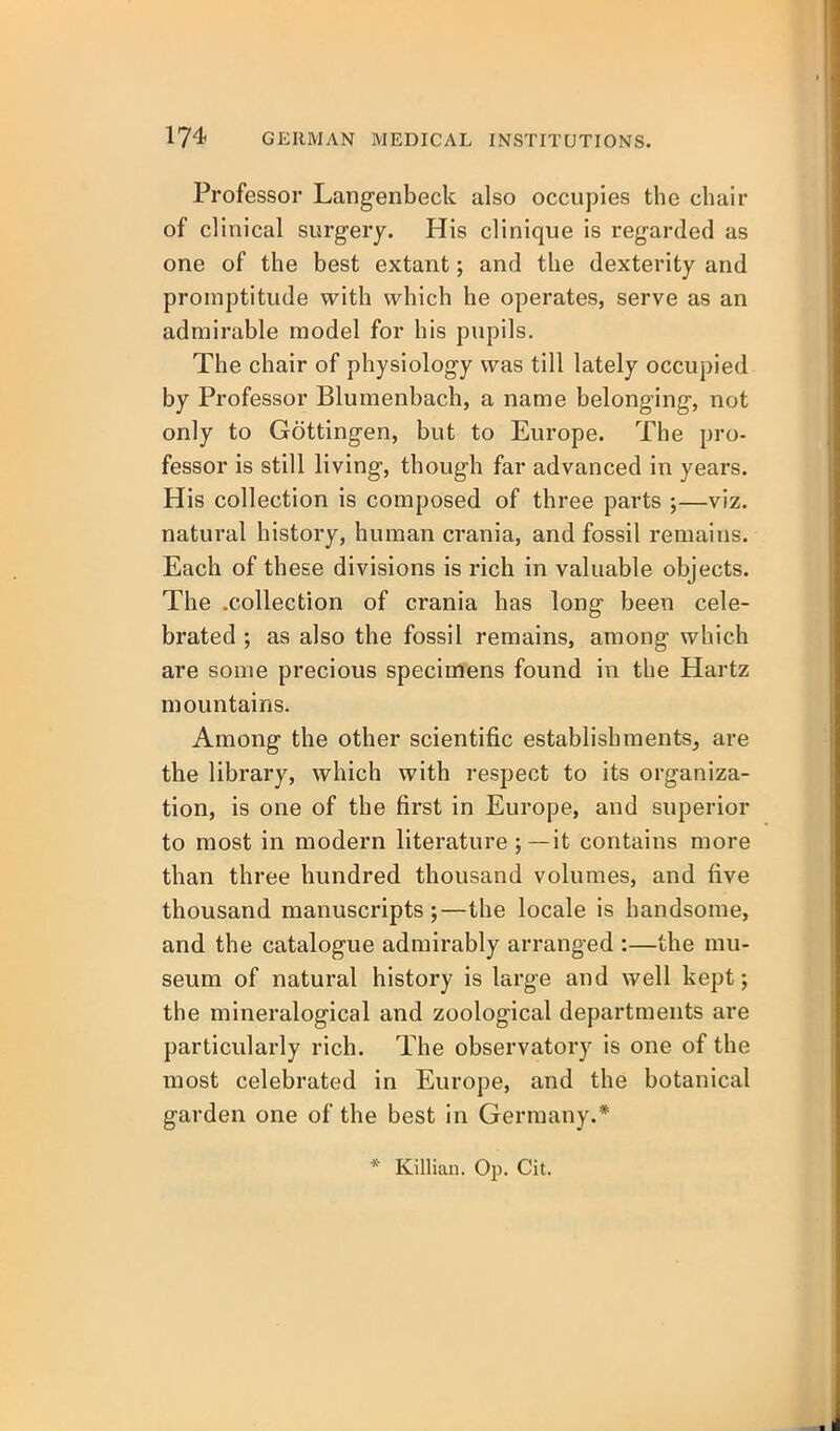 Professor Langenbeck also occupies the chair of clinical surgery. His clinique is regarded as one of the best extant; and the dexterity and promptitude with which he operates, serve as an admirable model for his pupils. The chair of physiology vyas till lately occupied by Professor Blumenbach, a name belonging, not only to Gottingen, but to Europe. The pro- fessor is still living, though far advanced in years. His collection is composed of three parts ;—viz. natural history, human crania, and fossil remains. Each of these divisions is rich in valuable objects. The .collection of crania has long been cele- brated ; as also the fossil remains, among which are some precious specimens found in the Hartz mountains. Among the other scientific establishments, are the library, which with respect to its organiza- tion, is one of the first in Europe, and superior to most in modern literature;—it contains more than three hundred thousand volumes, and five thousand manuscripts;—the locale is handsome, and the catalogue admirably arranged :—the mu- seum of natural history is large and well kept; the mineralogical and zoological departments are particularly rich. The observatory is one of the most celebrated in Europe, and the botanical garden one of the best in Germany.* * Killian. Op. Cit.