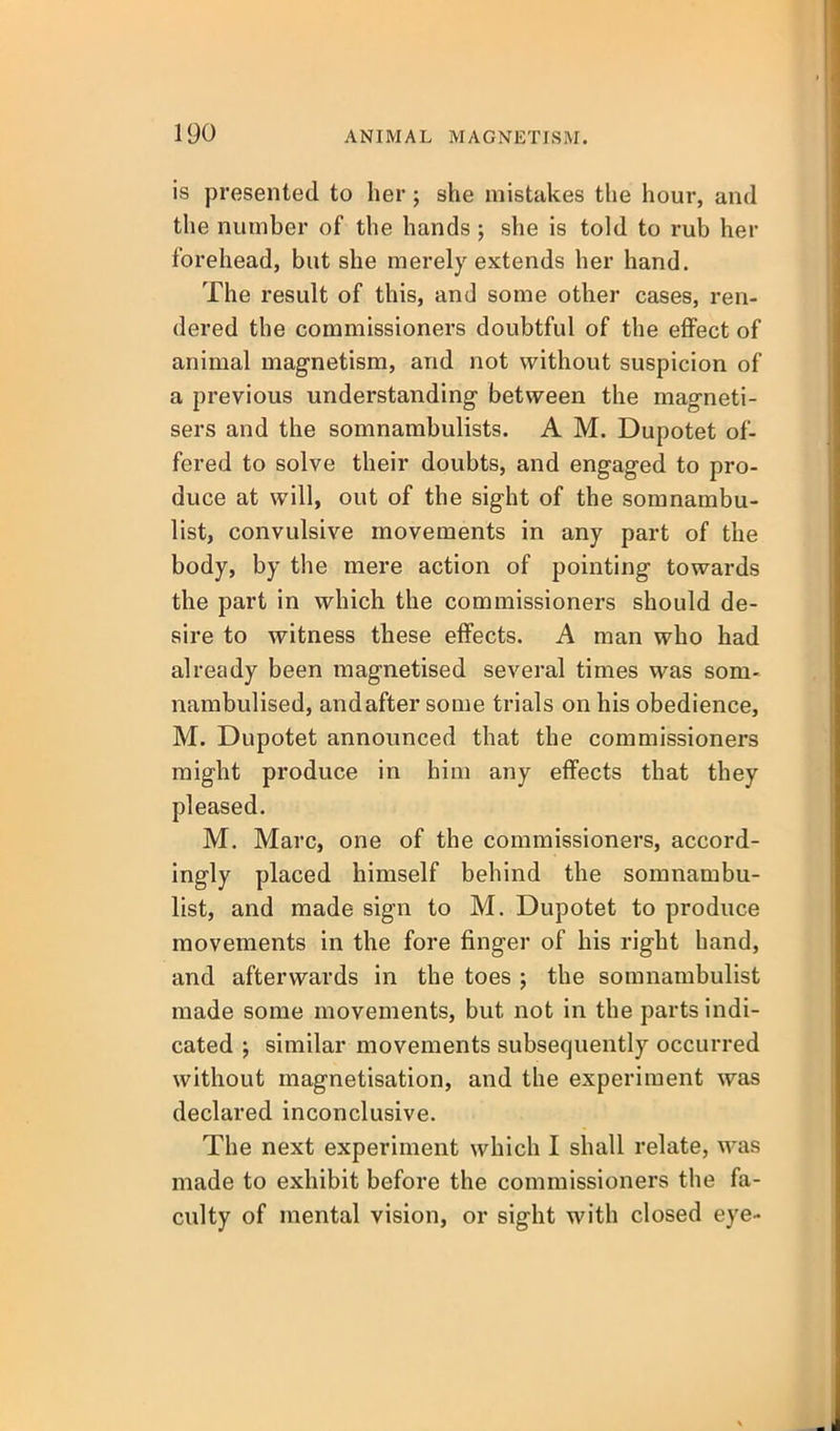 is presented to her; she mistakes the hour, and the number of the hands ; she is told to rub her forehead, but she merely extends her hand. The result of this, and some other cases, ren- dered the commissioners doubtful of the effect of animal magnetism, and not without suspicion of a previous understanding between the magneti- sers and the somnambulists. A M. Dupotet of- fered to solve their doubts, and engaged to pro- duce at will, out of the sight of the somnambu- list, convulsive movements in any part of the body, by the mere action of pointing towards the part in which the commissioners should de- sire to witness these effects. A man who had already been magnetised several times was som- nambulised, and after some trials on his obedience, M. Dupotet announced that the commissioners might produce in him any effects that they pleased. M. Marc, one of the commissioners, accord- ingly placed himself behind the somnambu- list, and made sign to M. Dupotet to produce movements in the fore finger of his right hand, and afterwards in the toes ; the somnambulist made some movements, but not in the parts indi- cated ; similar movements subsequently occurred without magnetisation, and the experiment was declared inconclusive. The next experiment which I shall relate, was made to exhibit before the commissioners the fa- culty of mental vision, or sight with closed eye-