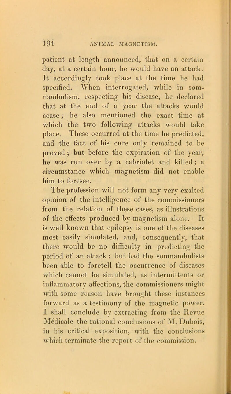 patient at length announced, that on a certain day, at a certain hour, he would have an attack. It accordingly took place at the time he had specified. When interrogated, while in som- nambulism, respecting his disease, he declared that at the end of a year the attacks would cease; he also mentioned the exact time at which the two following attacks would take place. These occurred at the time he predicted, and the fact of his cure only remained to be proved; but before the expiration of the year, he was run over by a cabriolet and killed; a circumstance which magnetism did not enable him to foresee. The profession will not form any very exalted opinion of the intelligence of the commissioners from the relation of these cases, as illustrations of the efiects produced by magnetism alone. It is well known that epilepsy is one of the diseases most easily simulated, and, consequently, that there would be no difficulty in predicting the period of an attack: but had the somnambulists been able to foretell the occurrence of diseases which cannot be simulated, as intermittents or inflammatory affections, the commissioners might with some reason have brought these instances forward as a testimony of the magnetic power. I shall conclude by extracting from the Revue M^dicale the rational conclusions of M. Dubois, in his critical exposition, with the conclusions which terminate the report of the commission.