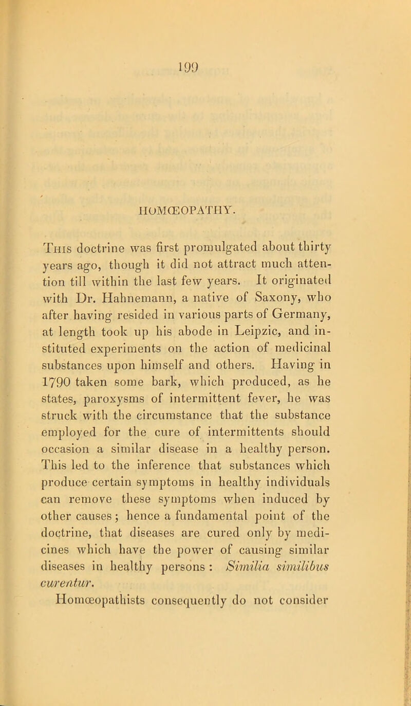 IIOMCEOPATHY. This doctrine was first promulgated about thirty years ago, though it did not attract much atten- tion till within the last few years. It originated with Dr. Hahnemann, a native of Saxony, who after having resided in various parts of Germany, at length took up his abode in Leipzic, and in- stituted experiments on the action of medicinal substances upon himself and others. Having in 1790 taken some bark, which produced, as he states, paroxysms of intermittent fever, he was struck with the circumstance that the substance employed for the cure of intermittents should occasion a similar disease in a healthy person. This led to the inference that substances which produce certain symptoms in healthy individuals can remove these symptoms when induced by other causes; hence a fundamental point of the doctrine, that diseases are cured only by medi- cines which have the power of causing similar diseases in healthy persons : Similia similibus cwentur, Homceopathists consequently do not consider