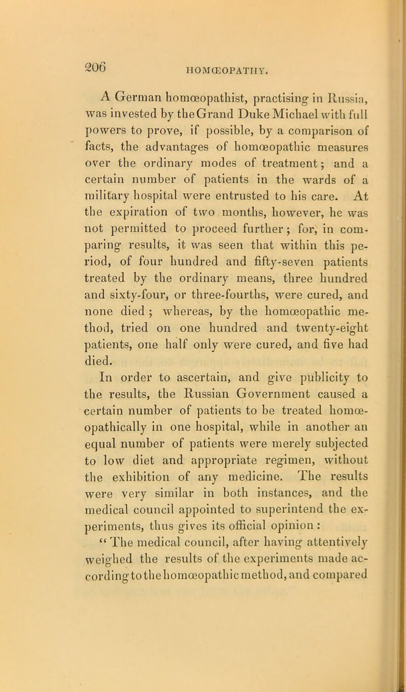 HOMCEOPATIIY. A German homoeopathist, practising in Russia, was invested by the Grand Duke Michael with full powers to prove, if possible, by a comparison of facts, the advantages of homoeopathic measures over the ordinary modes of treatment; and a certain number of patients in the wards of a military hospital were entrusted to his care. At the expiration of two months, however, he was not permitted to proceed further; for, in com- paring results, it was seen that within this pe- riod, of four hundred and fifty-seven patients treated by the ordinary means, three hundred and sixty-four, or three-fourths, were cured, and none died ; whereas, by the homoeopathic me- thod, tried on one hundred and twenty-eight patients, one half only were cured, and five had died. In order to ascertain, and give publicity to the results, the Russian Government caused a certain number of patients to be treated homoe- opathically in one hospital, while in another an equal number of patients were merely subjected to low diet and appropriate regimen, without the exhibition of any medicine. The results were very similar in both instances, and the medical council appointed to superintend the ex- periments, thus gives its official opinion :  The medical council, after having attentively weighed the results of the experiments made ac- cording to the homoeopathic method, and compared