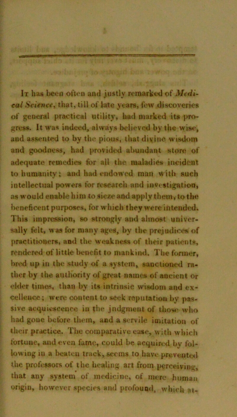 It has been often and justly remarked of Mtdi- cal Science, that, till of late years, few discoveries of general practical utility, had marked its pro- gress. It was indeed, always believed by the wise, and assented to by the pious, that divine wisdom and goodness, had provided abundant store of adequate remedies tor all the maladies incident to humanity; and had endowed man with such intellectual powers for research and investigation, as would enable him to sieze and apply them, to the beneficent purposes, for w hich they were intended. This impression, so strongly and almost univer- sally felt, was for many ages, by the prejudices of practitiouers, and the weakness of their patients, rendered of little benefit to mankind. The former, bred up in the study of a system, sanctioned ra- ther by the authority of great names of ancient or elder times, than by its intrinsic wisdom and ex- cellence ; were content to seek reputation by pas- sive acquiescence in the jndgment of those who had goue before them, and a servile imitation of their practice. The comparative ease, with which fortune, and even fame, could be acquired by fol- lowing in a beaten track, seems to have prevented the professors of the healing art from perceiving that any system of medicine, of mere human origin, however species and profound, w hich at-