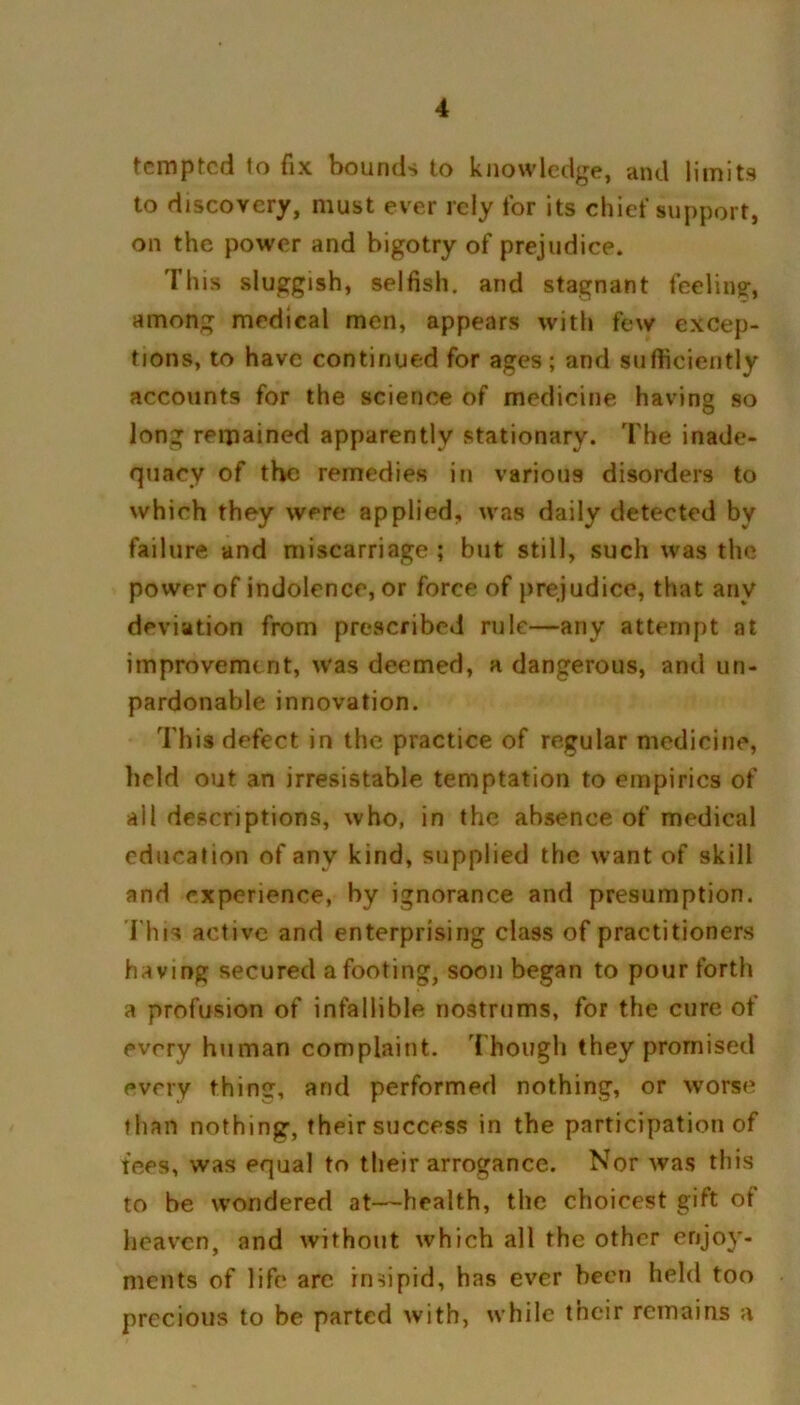 tempted to fix bounds to knowledge, and limits to discovery, must ever rely for its chief support, on the power and bigotry of prejudice. This sluggish, selfish, and stagnant feeling, among medical men, appears with few excep- tions, to have continued for ages; and sufficiently accounts for the science of medicine having so long remained apparently stationary. The inade- quacy of the remedies in various disorders to which they were applied, was daily detected by failure and miscarriage ; but still, such was the power of indolence, or force of prejudice, that any deviation from prescribed rule—any attempt at improvement, was deemed, a dangerous, and un- pardonable innovation. This defect in the practice of regular medicine, held out an irresistable temptation to empirics of all descriptions, who, in the absence of medical education of any kind, supplied the want of skill and experience, by ignorance and presumption. This active and enterprising class of practitioners having secured a footing, soon began to pour forth a profusion of infallible nostrums, for the cure of every human complaint. Though they promised every thing, and performed nothing, or worse than nothing, their success in the participation of tees, was equal to their arrogance. Nor was this to be wondered at—health, the choicest gift ot heaven, and without which all the other enjoy- ments of life are insipid, has ever been held too precious to be parted with, while their remains a