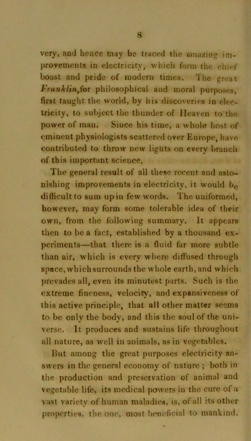 very, and hence may be traced the amazing im- provements in electricity, which form the chief boust and pride of modem times. The sreat FranklinJor philosophical and moral purposes, first taught the world, by his discoveries in elec- tricity, to subject the thunder of Heaven to the power of man. Since his time, a whole host of eminent physiologists scattered over Europe, have contributed to throw new liglits on every branch of this important science. The general result of all these recent and asto- nishing improvements in electricity, it would be difficult to sum upin few words. The uniformed, however, may form some tolerable idea of their own, from the following summary. It appears then to he a fact, established by a thousand ex- periments—that there is a fluid far more subtle than air, which is every where diffused through space, which surrounds the whole earth, and which prevades all, even its minutest parts. Such is the extreme fineness, velocity, and expansiveness of this active principle, that all other matter seems to be onlv the bodv, and this the soul of the uni- verse. It produces and sustains life throughout all nature, as well in animals, as in vegetables. But among the great purposes electricity an- swers in the general economy of nature ; both in the production and preservation of animal and vegetable life, its medical powers in the cure of a vast variety of human maladies, is, of all its other properties, the one, most beneficial to mankind.