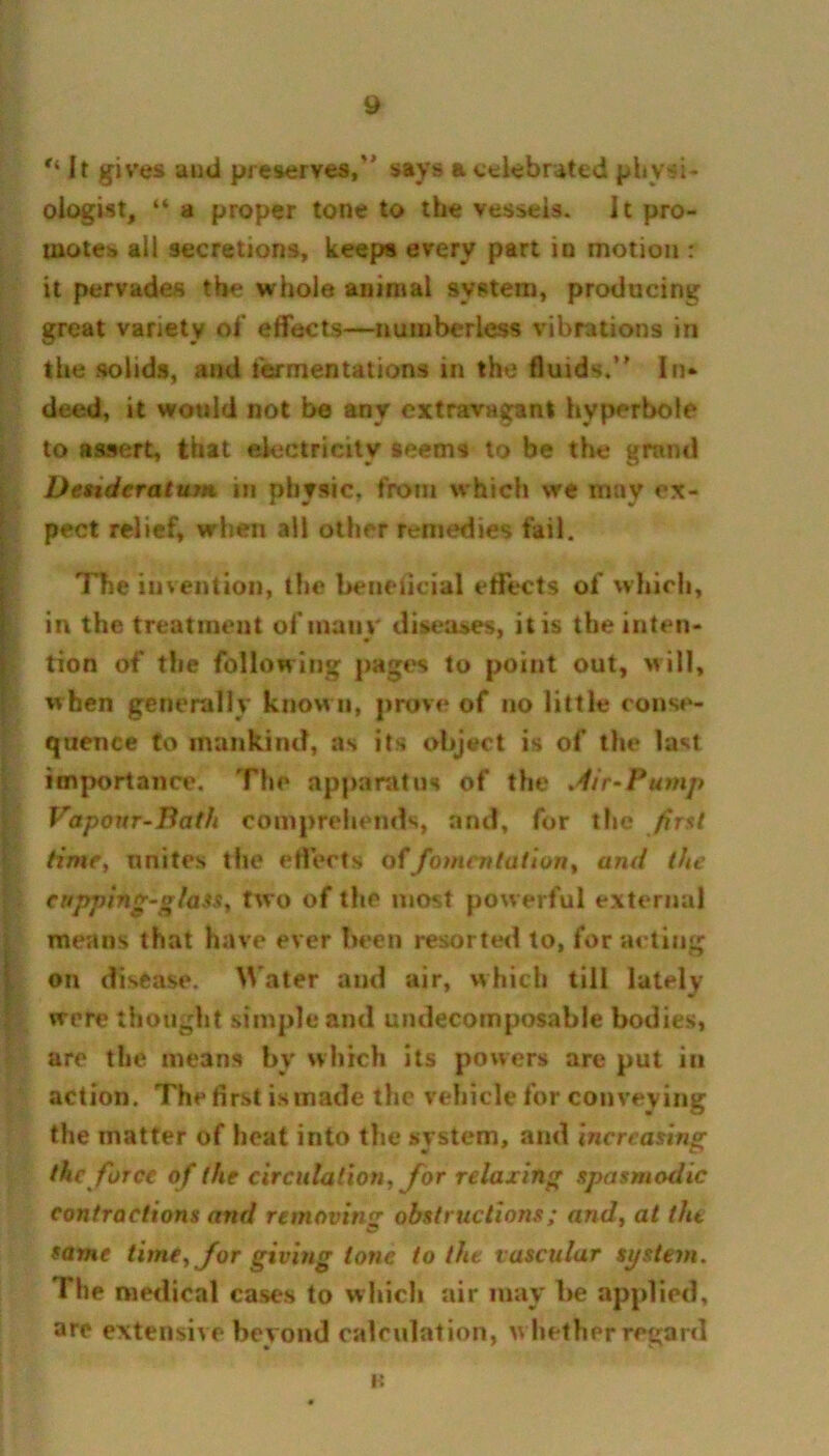 It gives and preserves, says a celebrated physi- ologist, “ a proper tone to the vessels, it pro- motes all secretions, keeps every part in motion : it pervades the whole animal system, producing great variety of effects—numberless vibrations in the .solids, and fermentations in the fluids. In* deed, it would not be any extravagant hyperbole to assert, that electricity seems to be the grand Desideratum in physic, from which we may ex- pect relief, when all other remedies fail. The invention, the beneticial effects of which, in the treatment of many diseases, it is the inten- tion of the following pages to point out, will, when generally known, prove of no little conse- quence to mankind, as its object is of the last importance. The apparatus of the .dir-Pump Vapour-Bath comprehends, and, for the first time, unites the effects of fomentation, and the cupping-glass, two of the most powerful external means that have ever been resorted to, for acting on disease. Water and air, which till lately were thought simple and undecomposable bodies, are the means by which its powers are put in action. The first is made the vehicle for conveying the matter of heat into the system, and increasing the force of the circulation, for relaxing spasmodic contractions and removing obstructions; and, at the O same time, for giving lone to the vascular system. The medical cases to which air may be applied, are extensive beyond calculation, w hether regard H