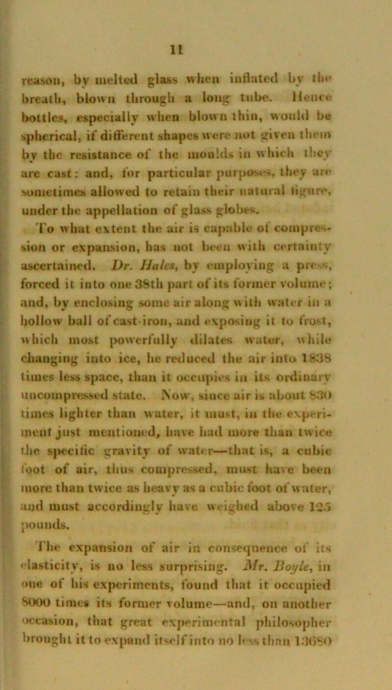 reason, bv melted glass when inflated bv the breath, blown through a long tube. lienee bottles, especially when blown thin, would be spherical, if different shapes were not given them by tbc resistance of the moulds in which they are cast: and, for particular purposes, they are sometimes allowed to retain their natural figure, under the appellation of glass globes. To what extent the air is capable ol compres- sion or expansion, has not becu with certainty ascertained. Dr. Hales, by employing a press, forced it into one 38th part of its former volume; and, by enclosing some air along with water in a hollow' ball of cast-iron, and exposing it to frost, which most powerfully dilates water, while changing into ice, he reduced the air into 1838 times less space, than it occupies in its ordinary uncompressed state. Now*, since air is about 830 times lighter than water, it must, in the experi- ment just mentioned, have had more than twice the specific gravity of water—that is, a cubic toot of air, thus compressed, must have been more than twice as heavy as a cubic toot of water, and must accordingly have weighed above 125 pounds. I’he expansion of air in consequence of its elasticity, is no less surprising. Mr. Boyle, in one of his experiments, found that it occupied 8000 times its former volume—and, on another occasion, that great experimental philosopher brought it to expand itself into no less than 13690