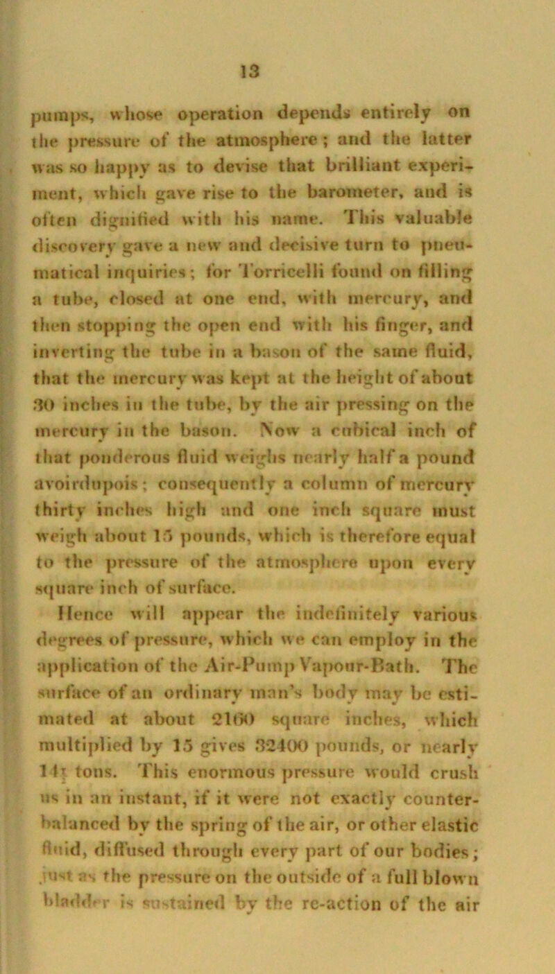 pumps, whose operation depend* entirely on the pressure of the atmosphere; and the latter was so happy as to devise that brilliant experi- ment, which gave rise to the barometer, and is often dignified with hi* name. This valuable discovery gave a new and decisive turn to plied- niatical inquiries; for Torricelli found on filling a tube, closed at one end. with mercury, and then stopping the open end with his finger, and inverting the tube in a bason of the same fluid, that the mercury was kept at the height of about 30 inches in the tube, by the air pressing on the mercury in the bason. Now a cubical inch of that ponderous fluid weighs nearly half a pound avoirdupois; consequently a column of mcrcurv thirty inches high and one inch square must weigh about 15 pounds, which is therefore equal to the pressure of the atmosphere upon every square inch of surface. Hence will appear the indefinitely various decrees of pressure, which w e can employ in the application of the Air-Pump Vapour-Bath. The surface of an ordinary man’s body may be esti- * v m mated at about 2100 square inches, which multiplied by 15 gives 3*2400 pounds, or nearly 1 i\ tons. This enormous pressure would crush us in an instant, if it were not exactly counter- balanced by the spring of the air, or other elastic fluid, diffused through every part of our bodies; just as the pressure on the outside of a full blow n bladder is sustained by the rc-action of the air