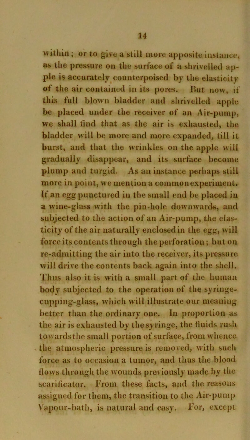 within ; or to give a still more apposite instance, as the pressure on the surface of a shrivelled ap- ple is accurately counterpoised by the elasticity of the air contained in its pores. But now, if this full blown bladder and shrivelled apple be placed under the receiver of an Air-pump, we shall find that as the air is exhausted, the bladder will be more and more expanded, till it burst, and that the wrinkles on the apple will gradually disappear, and its surface become plump and turgid. As an instance perhaps still more in point, we mention a common experiment. If an egg punctured in the small end be placed in a wine-glass with the pin-hole downwards, and subjected to the action of an Air-pump, the elas- ticity of the air naturally enclosed in the egg, w ill force its contents through the perforation; but on re-admitting the air into the receiver, its pressure will drive the contents back again into the shell. Thus also it is with a small part of the human body subjected to the operation of the syringe- cupping-glass, which will illustrate our meaning better than the ordinary one. In proportion as the air is exhausted by the syringe, the fluids rush towardsthe small portion of surface, from whence the atmospheric pressure is removed, with such force as to occasion a tumor, and thus the blood flows through the wounds previously made by the scarificator. From these facts, and the reasons assigned for them, the transition to the Air-pump Vapour-bath, is natural and easy, l or, except