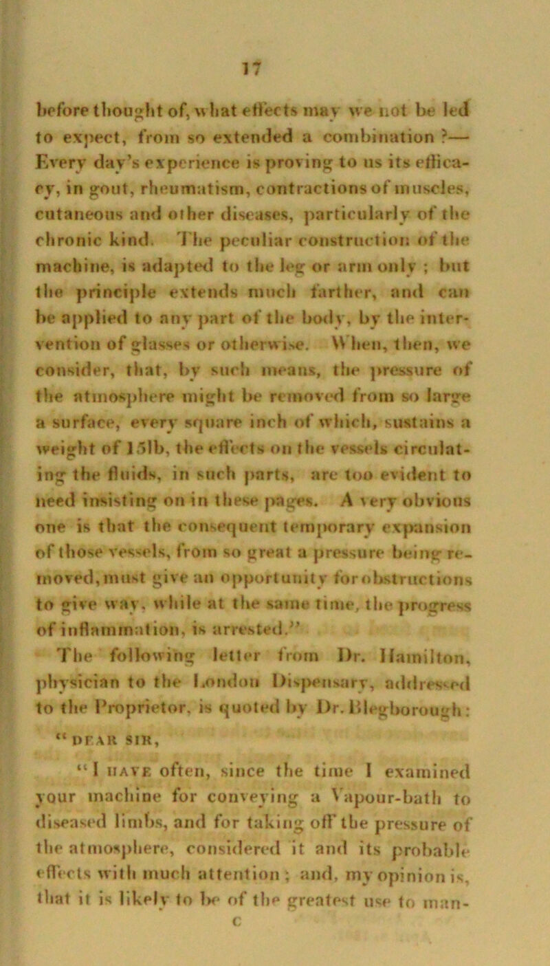 before thought of, what effects mav we not be led to expect, from so extended a combination ?— Every day’s experience is proving to us its effica- cy, in gout, rheumatism, contractions of muscles, cutaneous and other diseases, particularly of the chronic kind. The peculiar construction of the machine, is adapted to the leg or arm only ; but the principle extends much farther, and can be applied to any part of the body, by the inter- vention of glasses or otherwise. \\ hen, then, we consider, that, bv such means, the pressure of the atmosphere might be removed from so large a surface, every square inch of which, sustains a weight of 15lb, the effects on the vessels circulat- ing the fluids, in such parts, are too evident to need insisting on in these pages. A \try obvious one is that the consequent temporary expansion of those vessels, from so great a pressure being re- moved, must give an opportunity for obstructions to give wav. while at the same time, the progress of inflammation, is arrested.” The following letter from Dr. Hamilton, physician to the London Dispensary, addressed to the Proprietor, is quoted by Dr. illegborough: “ DF.AR SIR, “ I have often, since the time 1 examined your machine for conveying a Vapour-bath to diseased limbs, and for taking off the pressure of the atmosphere, considered it and its probable effects with much attention; and, my opinion is, that it is likely to Ik1 of the greatest use to man- c