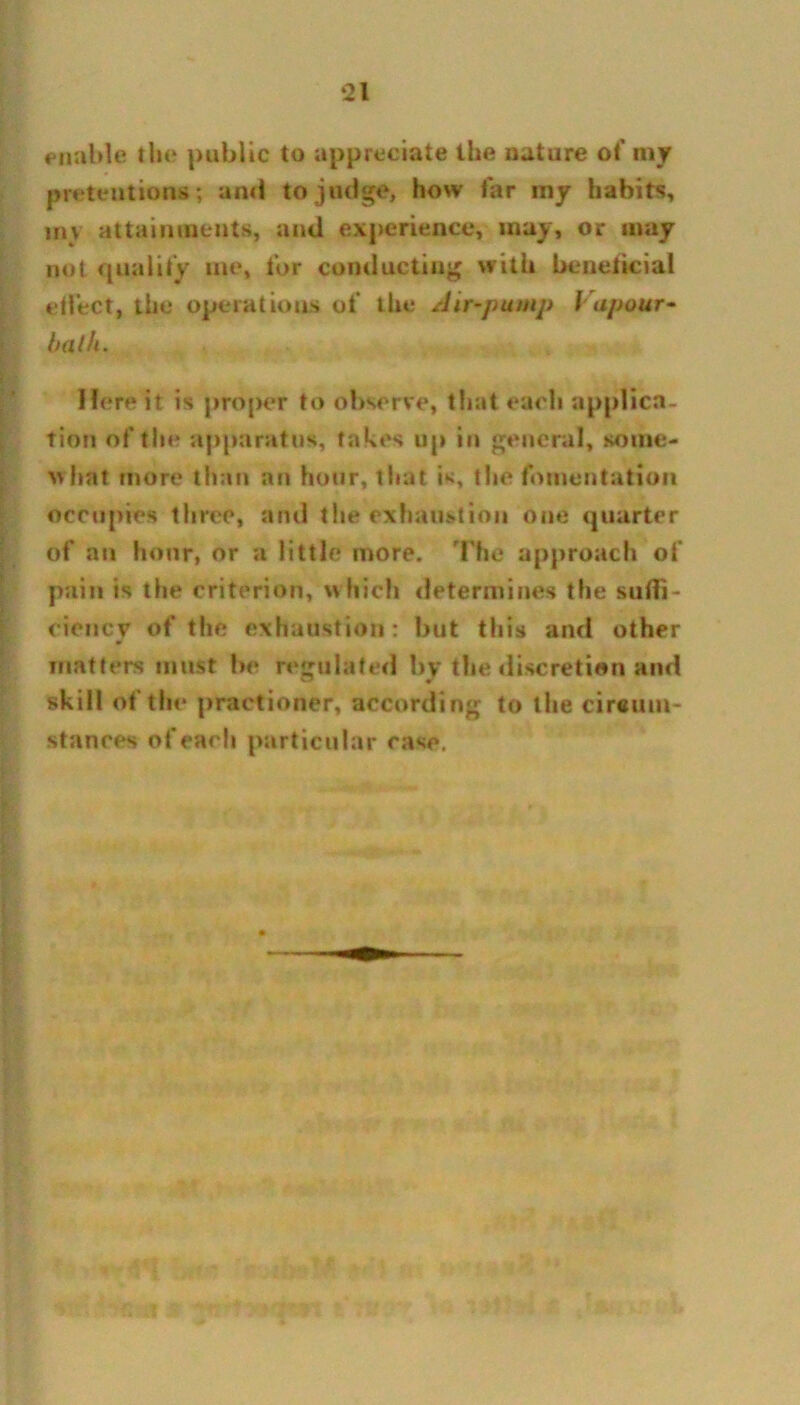 enable the public to appreciate the nature of my pretentions; and to judge, how far my habits, my attainments, and experience, may, or may not qualify me, for conducting with bcnciicial effect, the operations of the Air-pump Vapour- balk. Here it is proper to observe, that each applica- tion of the apparatus, takes up in general, some- what more than an hour, tiiat is, the fomentation occupies three, and the exhaustion one quarter of an hour, or a little more, '['he approach of pain is the criterion, which determines the suffi- ciency of the exhaustion: but this and other matters must be regulated by the discretion and skill of the practioner, according to the circum- stances of each particular rase.