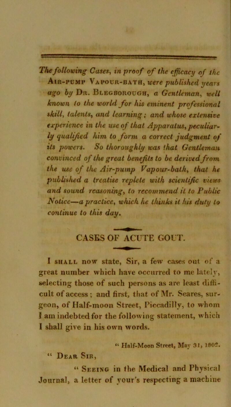 The following Cases, in proof of the efficacy of the Air-pump Vapour-bath, were published years ago by Dr. Blegborough, a Gentleman, well known to the world for his eminent professional skill, talents, and learning; and whose extensive experience in the use of that Apparatus^ peculiar- ly qualified him to form a correct judgment of its powers. So thoroughly was that Gentleman convinced of the great benefits to be derived from the use of the Air-pump Vapour-bath, that he published a treatise replete with scientific views and sound reasoning, to recommend it to Public Notice—a practice, which he thinks it his duty to continue to this day. CASES OF ACUTE GOUT. I shall now state, Sir, a few cases out of a great number which have occurred to me lately, selecting those of such persons as are least diffi- cult of access ; and first, that of Mr. Seares, sur- geon, of Half-moon Street, Piccadilly, to whom I am indebted for the following statement, which I shall give in his own words. “ Half-Moon Street, May 31, 1802. “ Dear Sir, “ Seeing in the Medical and Physical Journal, a letter of yours respecting a machine