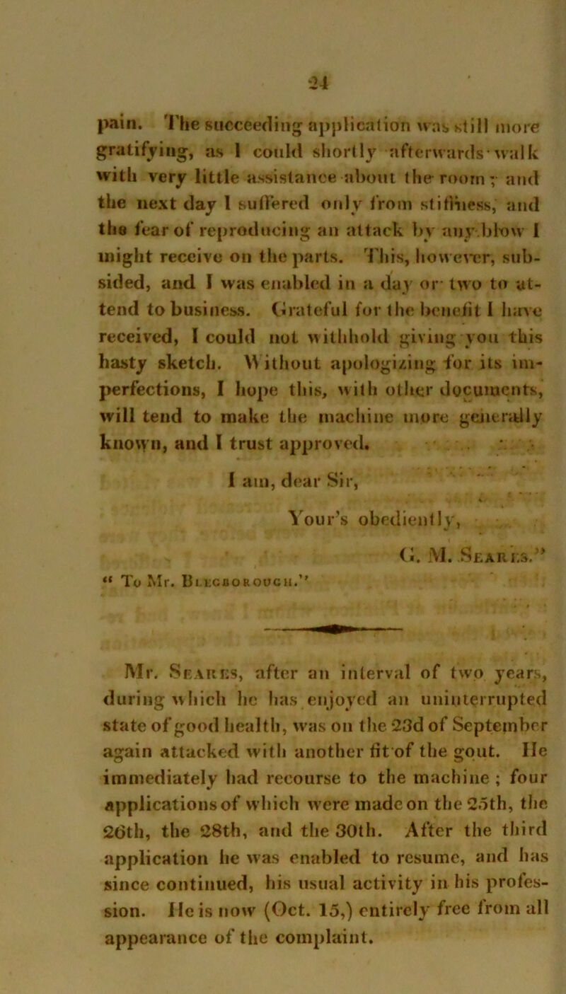 pain. The succeeding application was still more gratifying, as I could shortly afterwards-walk with very little assistance about the roomy and the next day 1 suffered only from stiffness,' and the fear of reproducing an attack by any bhnv 1 might receive on the parts. This, however, sub- sided, and 1 was enabled in a day or two to at- tend to business. Grateful for the benefit 1 June received, 1 could not withhold giving you this hasty sketch. W ithout apologizing -for its im- perfections, I hope this, with other documents, will tend to make the machine more generally known, and I trust approved. I am, dear Sir, % Yours obediently, (i. M. Scares.” “ To Mr. Bi lcboroucu.’’ Mr. Scares, after an interval of two years, during which he has enjoyed an uninterrupted state of good health, was on the 23d of September again attacked with another tit of the gout. lie immediately had recourse to the machine ; four applications of which w ere made on the 25th, the 26th, the 28th, and the 30th. After the third application lie was enabled to resume, and has since continued, his usual activity in his profes- sion. He is now (Oct. 15,) entirely free lrom all appearance of the complaint.