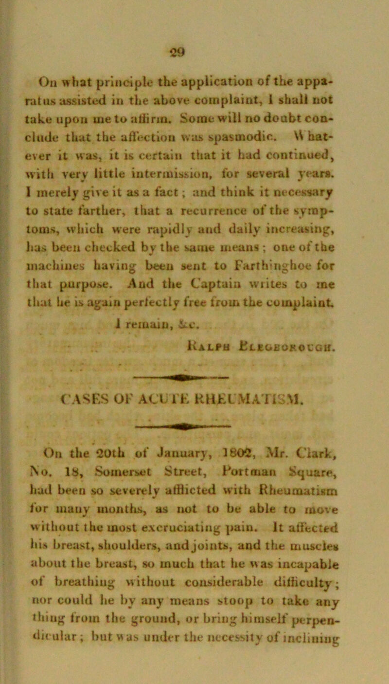 On what principle the application of the appa- ratus assisted in the above complaint, 1 shall not take upon uie to affirm. Some will no doubt con- clude that the affection was spasmodic. \S hat- ever it was, it is certain that it had continued, with very little intermission, for several years. I merely give it as a fact; and think it necessary to state farther, that a recurrence of the symp- toms, which were rapidly and daily increasing, has been checked by the same means ; one of the machines having been sent to Farth’iighoe for that purpose. And the Captain writes to rne that lie is again perfectly free from the complaint 1 remain, &-C. Ralph Elegbokolgu. C ASES OF ACUTE RHEUMATISM. On the 20th of January, 1802, Mr. Clark, No. 18, Somerset Street, Fort man Square, hud been so severely atHicted with Rheumatism w for many months, as not to be able to move without the most excruciating pain. It affected his breast, shoulders, and joints, and the muscles about the breast, so much that he was incapable of breathing without considerable difficulty; nor could he by any means stoop to take any thiug from the ground, or bring himself perpen- dicular ; but w as under the necessity of inclining