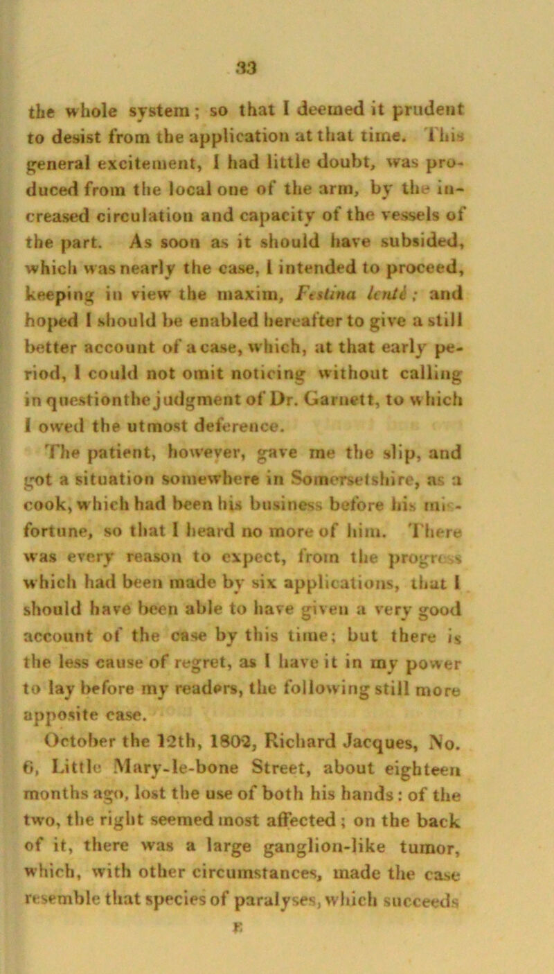 the whole system; so that I deemed it prudent to desist from the application at that time, i his general excitement, 1 had little doubt, was pro- duced from the local one of the arm, by the in- creased circulation and capacity of the vessels of the part. As soon as it should have subsided, which was nearly the case, 1 intended to proceed, keeping in view* the maxim, Ftstina hnld; and ho)>ed 1 should be enabled hereafter to give a still better account ofaca.se, which, at that early pe- riod, 1 could not omit noticing without calling in question the judgment of Dr. Garnett, to w hich ( owed the utmost deference. The patient, however, gave me the slip, and got a situation somewhere in Somersetshire, as a cook, w hich had been his business before bis mis- fortune^ so that 1 heard no more of him. There was every reason to expect, from the progress w hich had been made by six applications, that 1 should have been able to have given a very good account of the case by this time; but there is the less cause of regret, as 1 have it in my power to lay before my readers, the following still more apposite case. October the l*2th, 1802, Richard Jacques, No. 6, Little Mary-le-bone Street, about eighteen months ago, lost the use of both his hands: of the two, the right seemed most affected ; on the back of it, there was a large ganglion-like tumor, which, with other circumstances, made the case resemble that species of paralyses, which succeeds