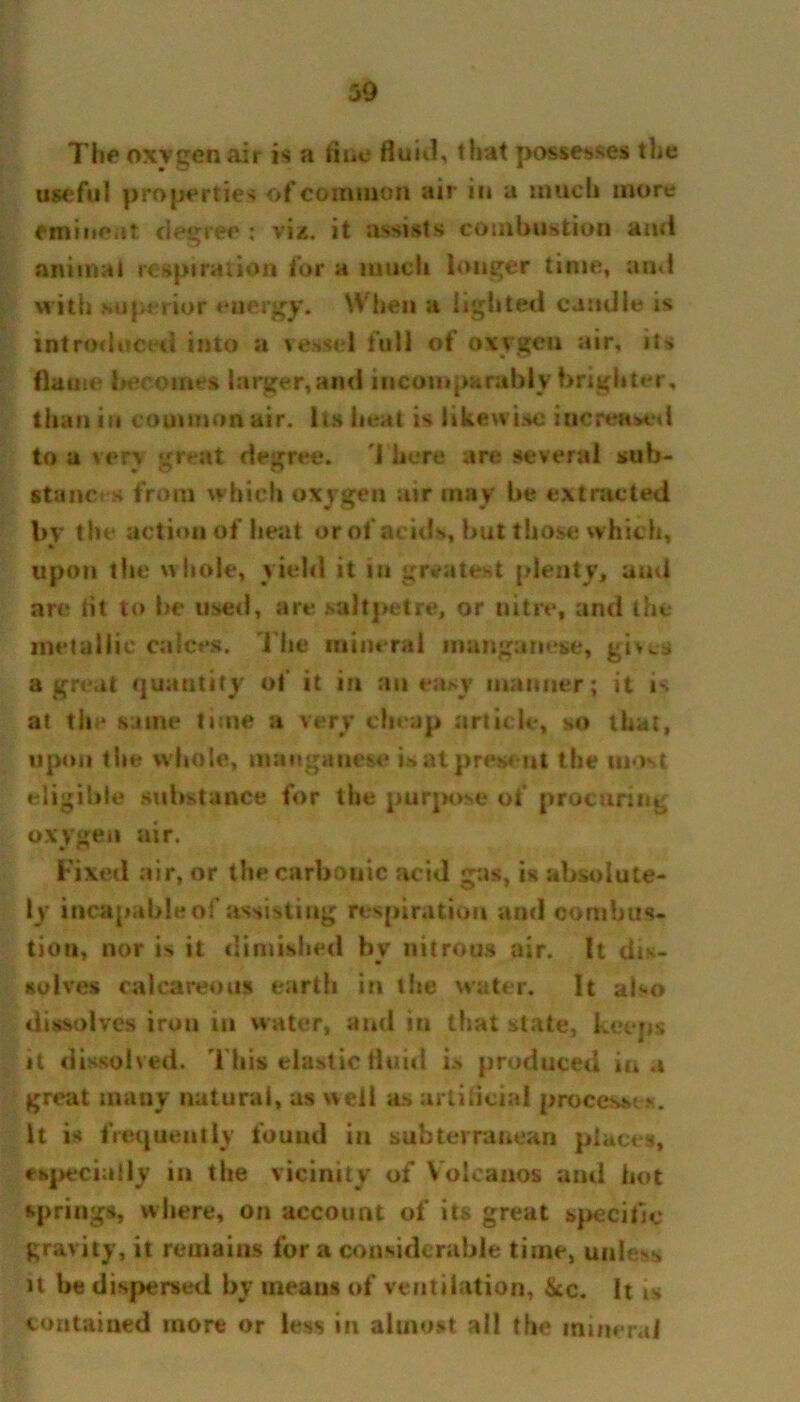 The oxygen air is a Hue fluid, that possesses the useful properties of common air in a much more eminent degree : viz. it assists combustion and animal respiration for a much longer time, and with superior energy. When a lighted caudle is introduced into a vessel full of oxvgeu air, its flame becomes larger,and incomparably brighter, than in common air. Its heat is likewise increased to a very great degree. There are several sub- stances from which oxygen air may be extracted by the action of heat or of acids, but those w hich, upon the whole, yield it in greatest plenty, and are tit to be used, are saltpetre, or nitre, and the metallic calces. The mineral manganese, gives a great quantity of it in an easy manner; it is al the same time a very cheap article, so that, upon the whole, manganese is at present the most eligible substance for the purpose of procuring oxygen air. Fixed air, or the carbonic acid gas, is absolute- ly incapable of assisting respiration and combus- tion, nor is it diniished by nitrous air. It dis- solves calcareous earth in the water. It also dissolves iron in water, and in that state, keeps it dissolved. This elastic fluid is produced in a great many natural, as well as artificial processes. It is frequently found in subterranean places, especially in the vicinity of Volcanos and hot springs, where, on account of its great specific gravity, it remains for a considerable time, unless it be dispersed by means of ventilation, ike. It is contained more or less in almost all the mineral