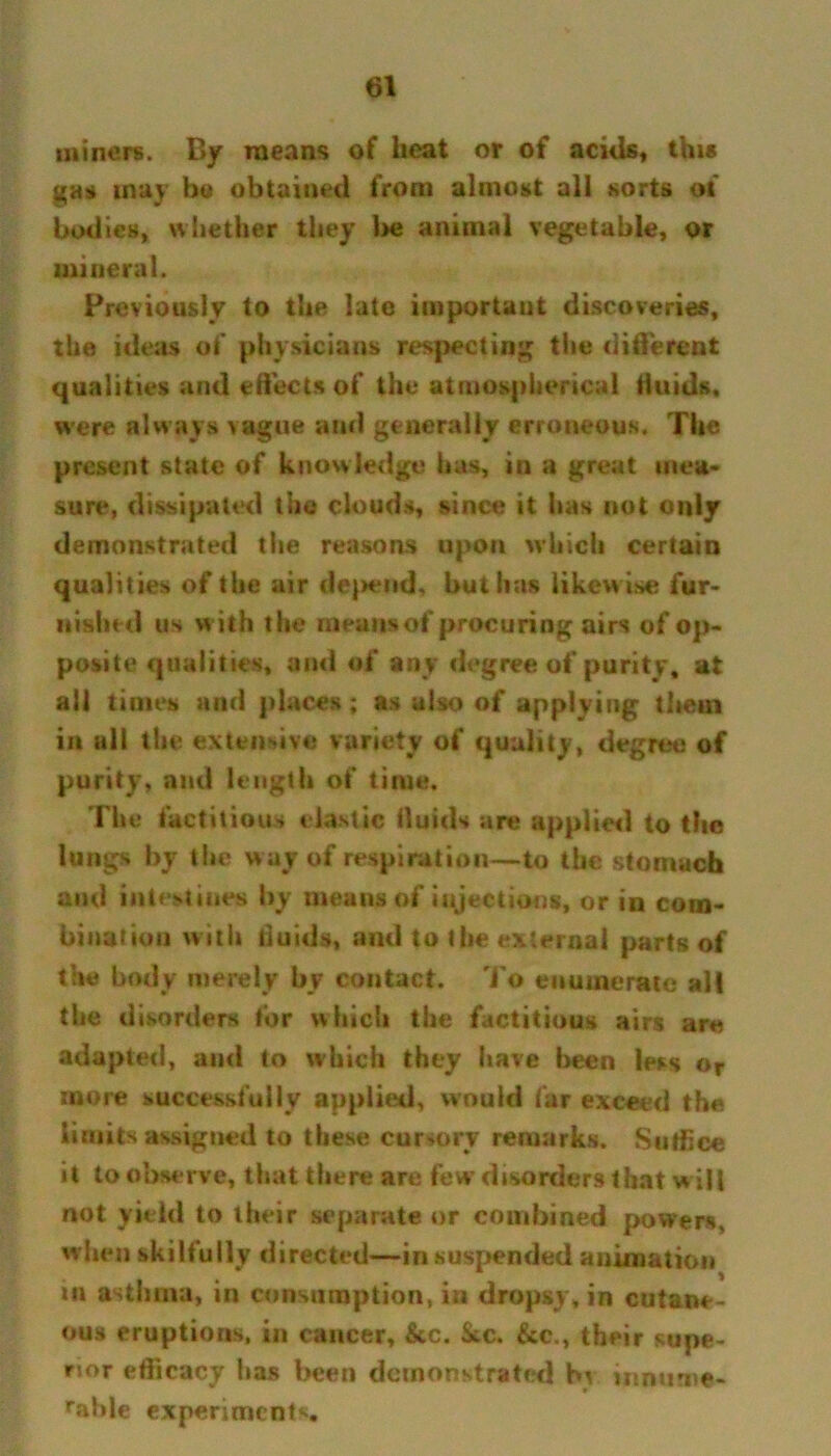 miners. By means of beat or of acids, this gas may bo obtained from almost all sorts of bodies, whether they be animal vegetable, or mineral. Previously to the late important discoveries, the ideas of physicians respecting the diderent qualities and effects of the atmospherical fluids, were always vague and generally erroneous. The present state of knowledge has, in a great men* sure, dissipated the clouds, since it has not only demonstrated the reasons upon which certain qualities of the air depend, but has likew ise fur- nished us w ith the meansof procuring airs of op- posite qualities, ami of any degree of purity, at ail times and places; as also of applying them in all the extensive variety of quality, degree of purity, and length of time. The factitious elastic fluids are applied to the lungs by the way of respiration—to the stomach and intestines by means of injections, or in com- bination with fluids, and to the external parts of the body merely by contact. To enumerate all the disorders for which the factitious airs are adapted, and to which they have been less or more successfully applied, would far exceed the limits assigned to these cursory remarks. Suffice it to observe, that there are few’ disorders that w ill not yield to their separate or combined powers, when skilfully directed—in suspended animation in asthma, in consumption, in dropsy, in cutane- ous eruptions, in cancer, &c. Sec. &c., their supe- rior eflieacy lias been demonstrated hi innurne- rable experiments.