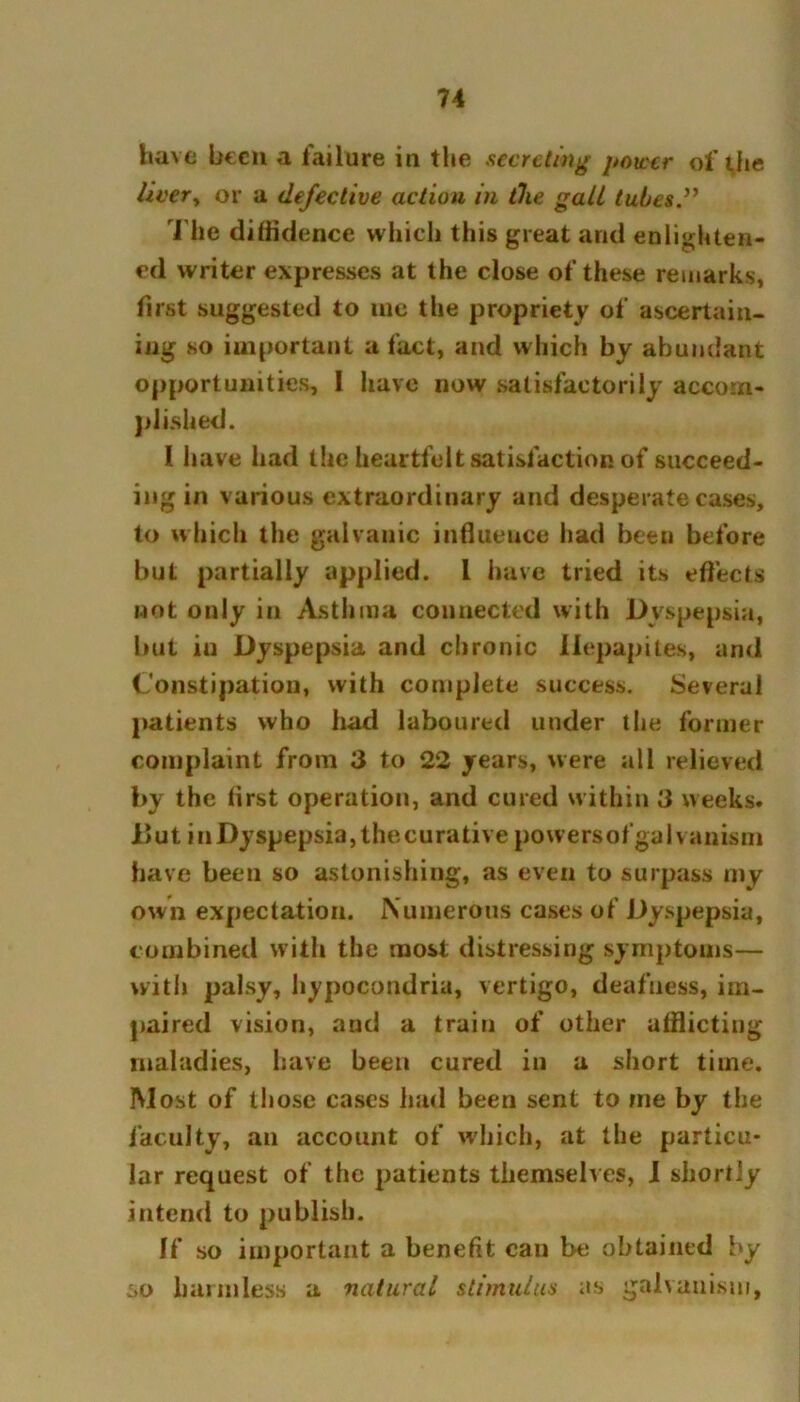 have been a failure in the secreting power of the liver, or a defective action in the gall tubes .” The diffidence which this great arid enlighten- ed writer expresses at the close of these remarks, first suggested to me the propriety of ascertain- ing so important a fact, and which by abundant opportunities, I have now satisfactorily accom- plished. 1 have had the heartfelt satisfaction of succeed- ing in various extraordinary and desperate cases, to which the galvanic influence had been before but partially applied. I have tried its effects wot only in Asthma connected with Dyspepsia, but iu Dyspepsia and chronic Ilepapites, and Constipation, with complete success. Several patients who had laboured under the former complaint from 3 to 22 years, were all relieved by the first operation, and cured within 3 weeks. But inDyspepsia,thecurative powers of galvanism have been so astonishing, as even to surpass my own expectation. Numerous cases of Dyspepsia, combined with the most distressing symptoms— with palsy, hypocondria, vertigo, deafness, im- paired vision, and a train of other afflicting maladies, have been cured in a short time. Most of those cases had been sent to me by the faculty, an account of which, at the particu- lar request of the patients themselves, I shortly intend to publish. If so important a benefit can be obtained by so harmless a natural stimulus as galvanism,