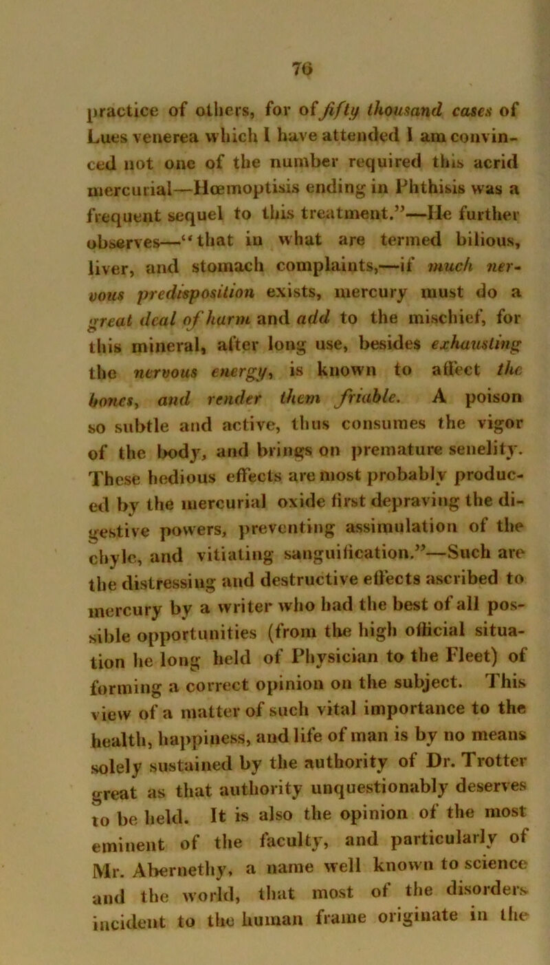 7b practice of others, for of'fifty thousand cases of Lues venerea which l have attended I am convin- ced not one of the number required this acrid mercurial—Hcemoptisis ending in Phthisis was a frequent sequel to this treatment.”—He further observes—“that in what are termed bilious, liver, and stomach complaints,—if much ner- vous predisposition exists, mercury must do a .Treat deal of harm and add to the mischief, for this mineral, after long use, besides exhausting the nervous energy, is known to affect the hones, and render them friable. A poison so subtle and active, thus consumes the vigor of the body, and brings on premature senelity. These hedious effects are most probably produc- ed by the mercurial oxide first depraving the di- gestive powers, preventing assimilation of the chyle, and vitiating sanguification.”—Such are the distressing and destructive effects ascribed to mercury by a writer who had the best of all pos- sible opportunities (from the high official situa- tion he long held of Physician to the Fleet) of forming a correct opinion on the subject. This view of a matter of such vital importance to the health, happiness, and life of man is by no means solely sustained by the authority of Dr. Trotter great as that authority unquestionably deserves to be held. It is also the opinion of the most eminent of the faculty, and particularly of Mr. Abernethy, a name well known to science and the world, that most of the disorders incident to the human frame originate in the