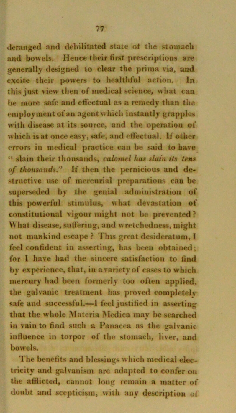 deranged and debilitated stale of the stomach and bowels. Hence their first prescriptions are generally designed to clear the prima via, and excite their powers to healthful action. In this just view then of medical science, what can be more safe and effectual as a remedy than the employment of an agent which instantly grapples with disease at its source, and the operation of which is at once easy, safe, and effectual. If other errors in medical practice can be said to have u slain their thousands, calomel has slain iis tens of thousands.’* If then the pernicious and de- structive use of mercurial preparations cau be superseded by the genial administration of this powerful stimulus, what devastation of constitutional vigour might not be prevented ? \\ hat disease, suffering, and wretchedness, might not mankind escape ? This great desideratum, I feel confident in asserting, has been obtained; for 1 have had the sincere satisfaction to find by experience, that, in a variety of cases to which mercury had been formerly too often applied, the galvanic treatment has proved completely safe and successful.—1 feel justified in asserting that the whole Materia Medica may be searched in vain to find sucii a Panacea as the galvanic influence in torpor of the stomach, liver, and bowels. The benefits and blessings which medical elec- tricity and galvanism are adapted to confer ou the afflicted, cannot long remain a matter of doubt and scepticism, with any description of