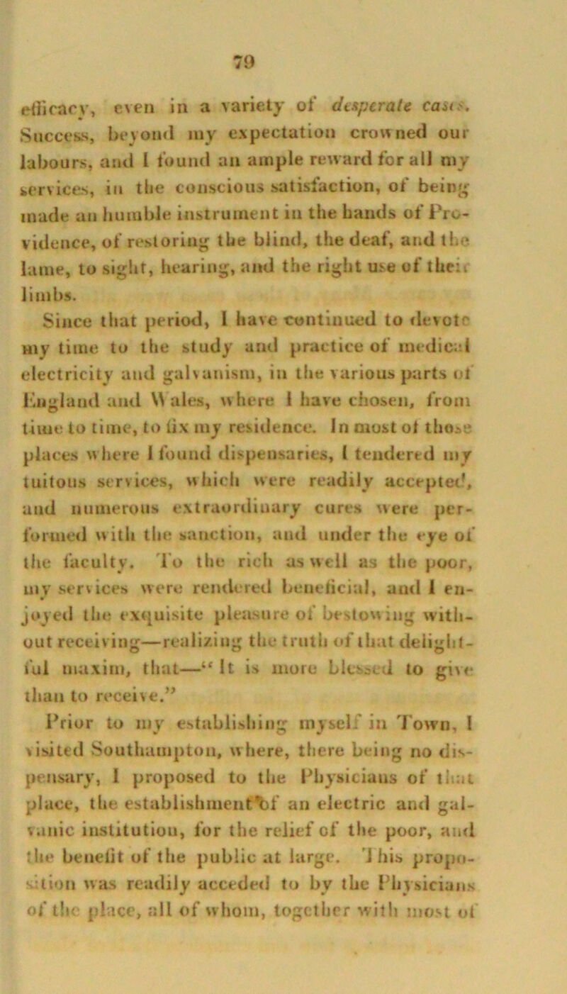 efficacy, even in a variety of desperate cast*. Success, beyond my expectation crowned our labours, and I found an ample reward for all my services, in the conscious satisfaction, of bein'; made an humble instrument in the hands of Pro- vidence, of restoring the blind, the deaf, and the lame, to sight, hearing, and the right use of their limbs. Since that period, l have continued to devote Hiy time to the study and practice of medical electricity and galvanism, in the various parts of England and Wales, where 1 have chosen, from time to time, to fix my residence. In most ol those places where 1 found dispensaries, 1 tendered m y tuitous services, which were readily accepted, and numerous extraordinary cures were per- formed with the sanction, and under the eye of the faculty. To the rich as well as the poor, my services were rendered beneficial, and 1 en- joyed the exquisite pleasure of bestow ing with- out receiving—realizing the truth of that delight- ful maxim, that—“ It is more blessed to give than to receive.” Prior to my establishing myself in Town, I visited Southampton, where, there being no dis- pensary, I proposed to the Physicians of that place, the establishment)!' an electric and gal- vanic institution, for the relief of the poor, ami the benelit of the public at large. 'J his propo- sition was readily acceded to by the Physicians of the place, all of w hom, together with most of